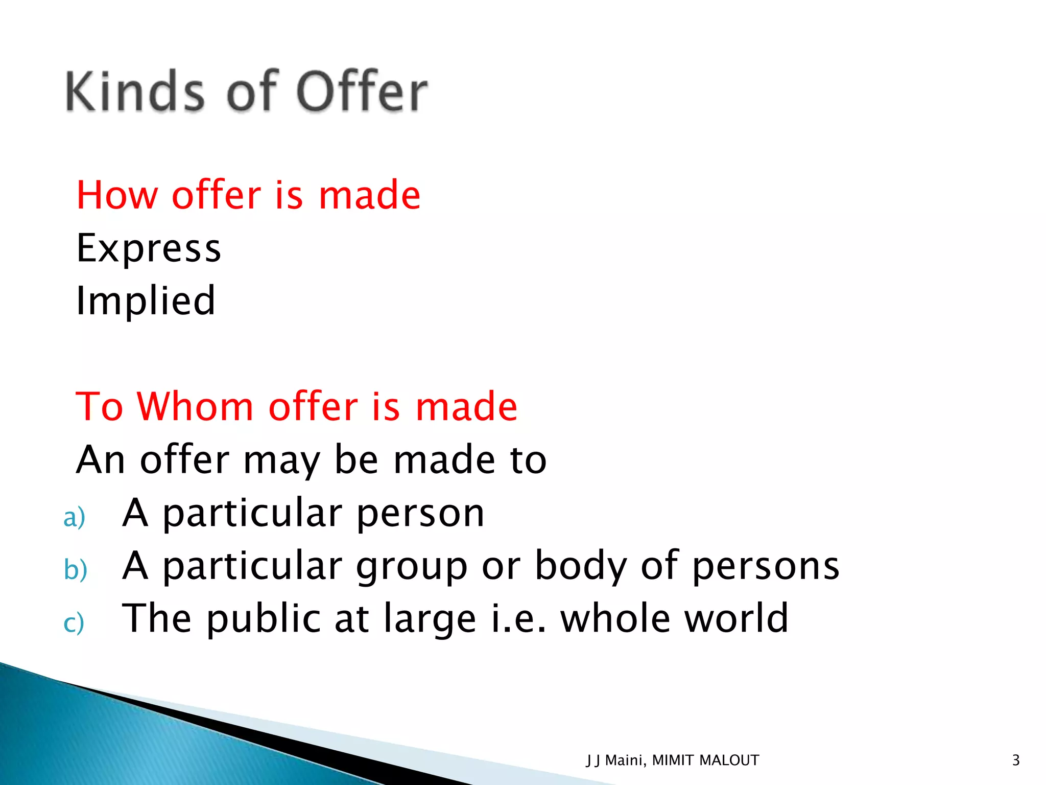 How offer is made
Express
Implied

 To Whom offer is made
 An offer may be made to
a) A particular person
b) A particular group or body of persons
c) The public at large i.e. whole world



                          J J Maini, MIMIT MALOUT   3
 