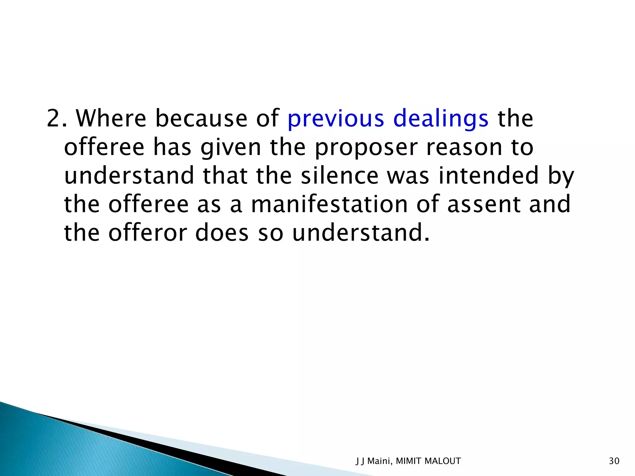 2. Where because of previous dealings the
 offeree has given the proposer reason to
 understand that the silence was intended by
 the offeree as a manifestation of assent and
 the offeror does so understand.




                          J J Maini, MIMIT MALOUT   30
 