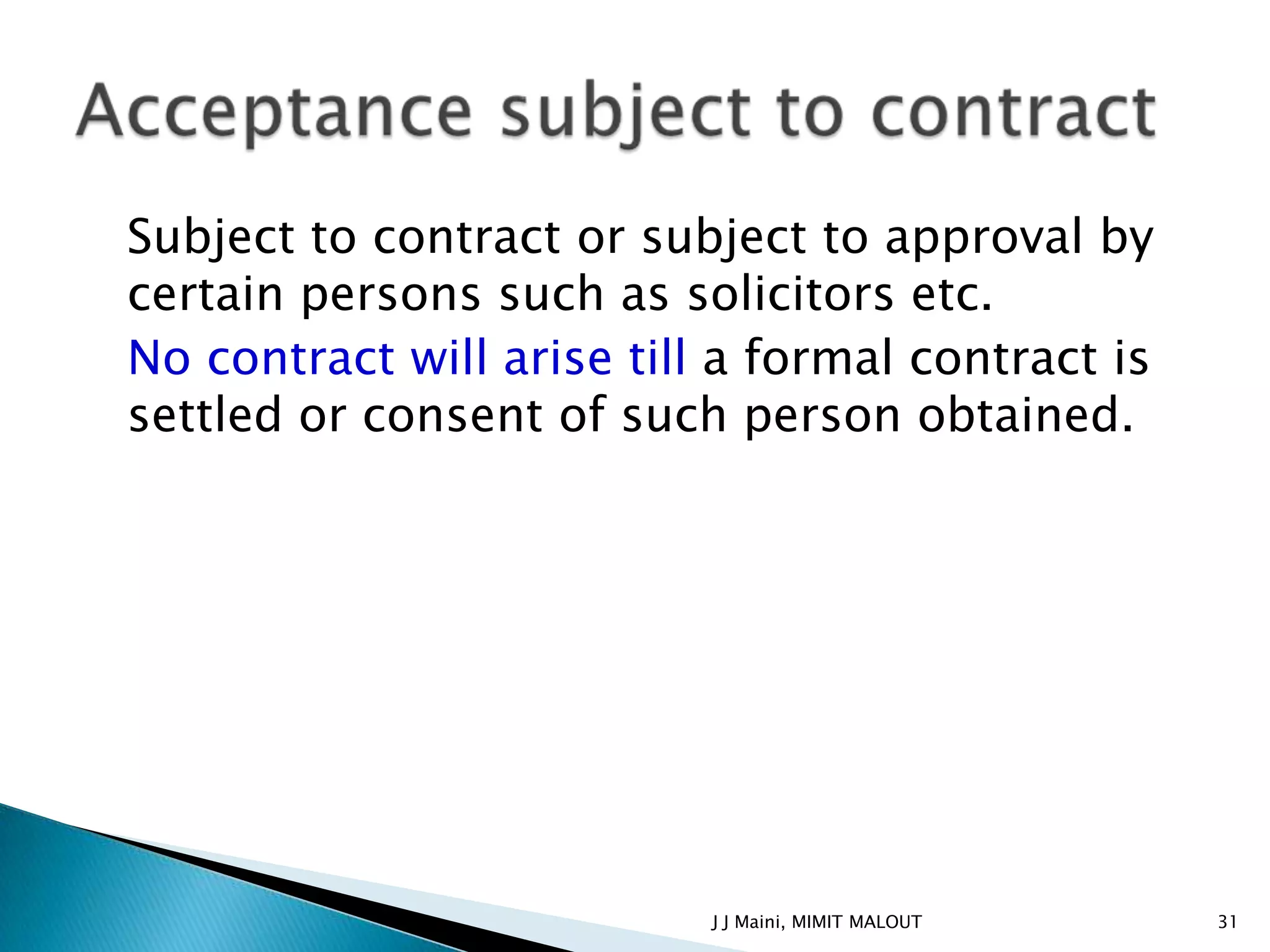Subject to contract or subject to approval by
certain persons such as solicitors etc.
No contract will arise till a formal contract is
settled or consent of such person obtained.




                           J J Maini, MIMIT MALOUT   31
 