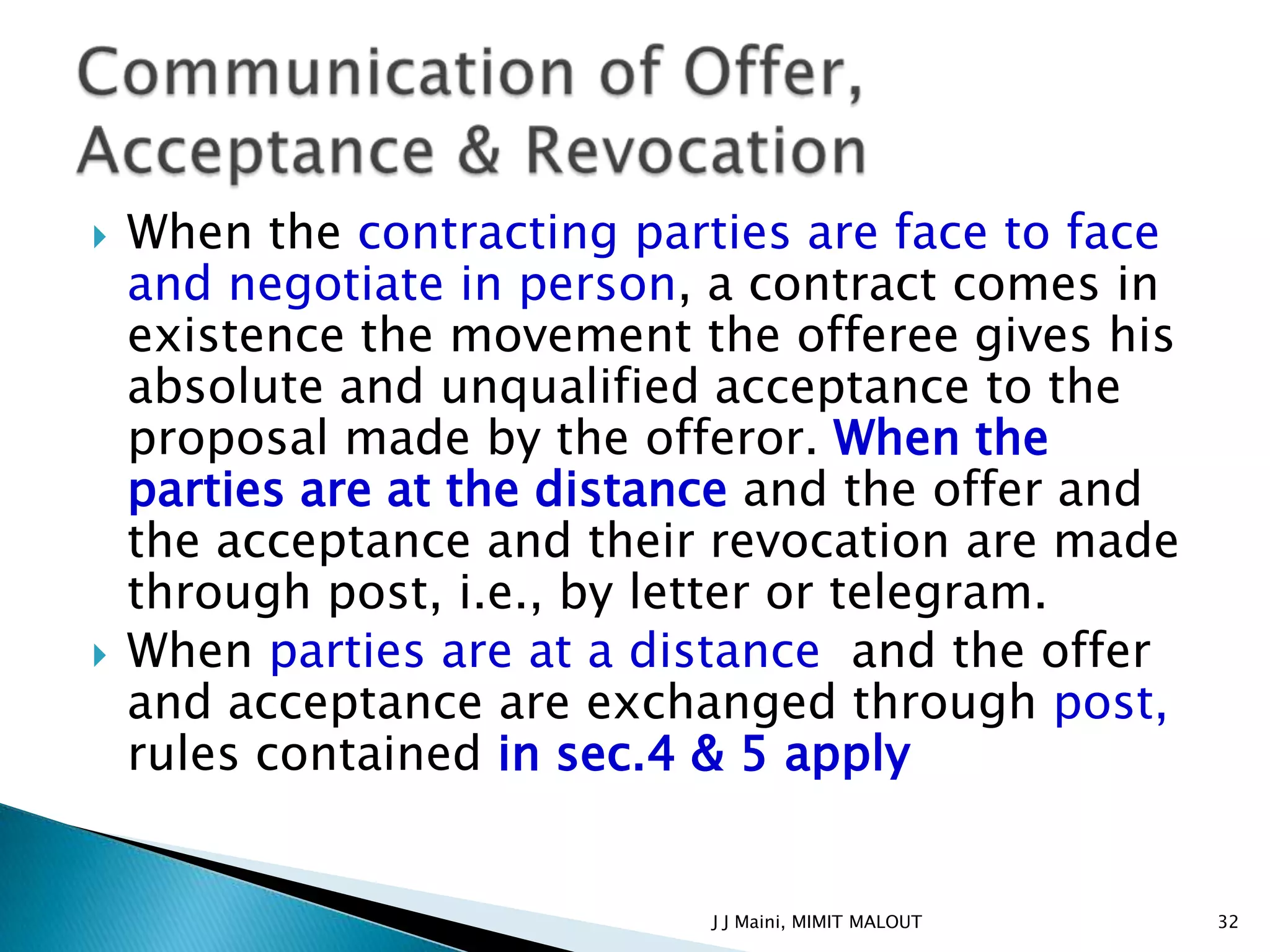    When the contracting parties are face to face
    and negotiate in person, a contract comes in
    existence the movement the offeree gives his
    absolute and unqualified acceptance to the
    proposal made by the offeror. When the
    parties are at the distance and the offer and
    the acceptance and their revocation are made
    through post, i.e., by letter or telegram.
   When parties are at a distance and the offer
    and acceptance are exchanged through post,
    rules contained in sec.4 & 5 apply


                             J J Maini, MIMIT MALOUT   32
 