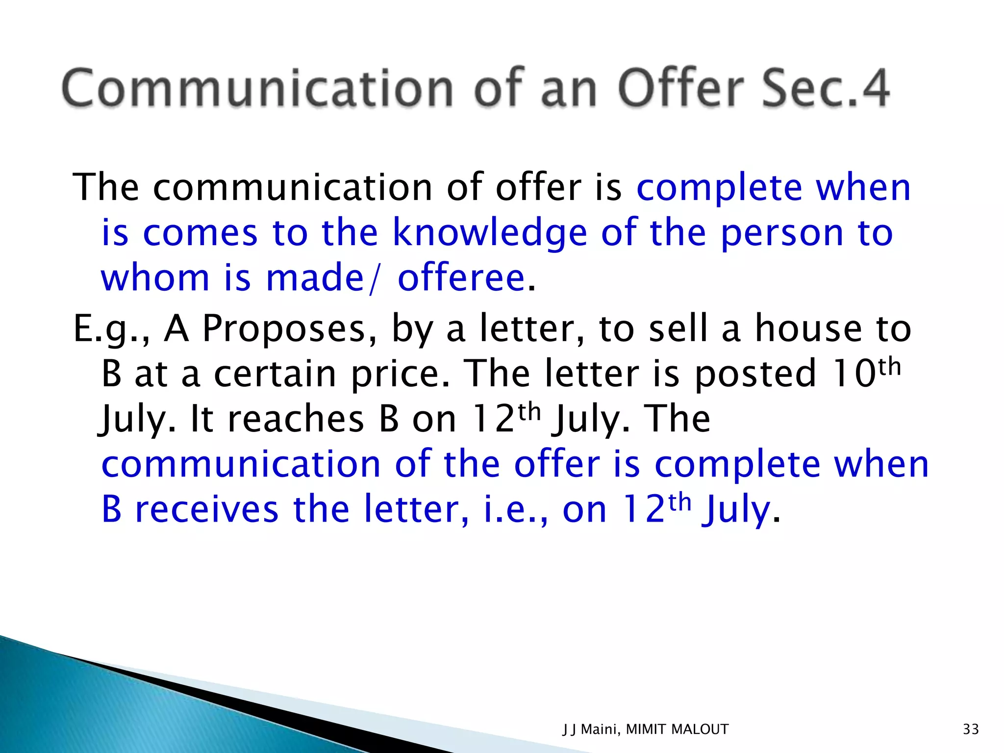 The communication of offer is complete when
  is comes to the knowledge of the person to
  whom is made/ offeree.
E.g., A Proposes, by a letter, to sell a house to
  B at a certain price. The letter is posted 10th
  July. It reaches B on 12th July. The
  communication of the offer is complete when
  B receives the letter, i.e., on 12th July.




                            J J Maini, MIMIT MALOUT   33
 
