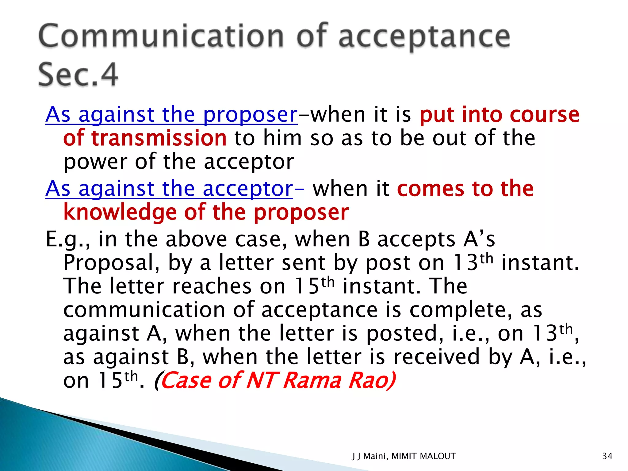 As against the proposer-when it is put into course
  of transmission to him so as to be out of the
  power of the acceptor
As against the acceptor- when it comes to the
  knowledge of the proposer
E.g., in the above case, when B accepts A’s
  Proposal, by a letter sent by post on 13th instant.
  The letter reaches on 15th instant. The
  communication of acceptance is complete, as
  against A, when the letter is posted, i.e., on 13th,
  as against B, when the letter is received by A, i.e.,
  on 15th. (Case of NT Rama Rao)


                               J J Maini, MIMIT MALOUT    34
 