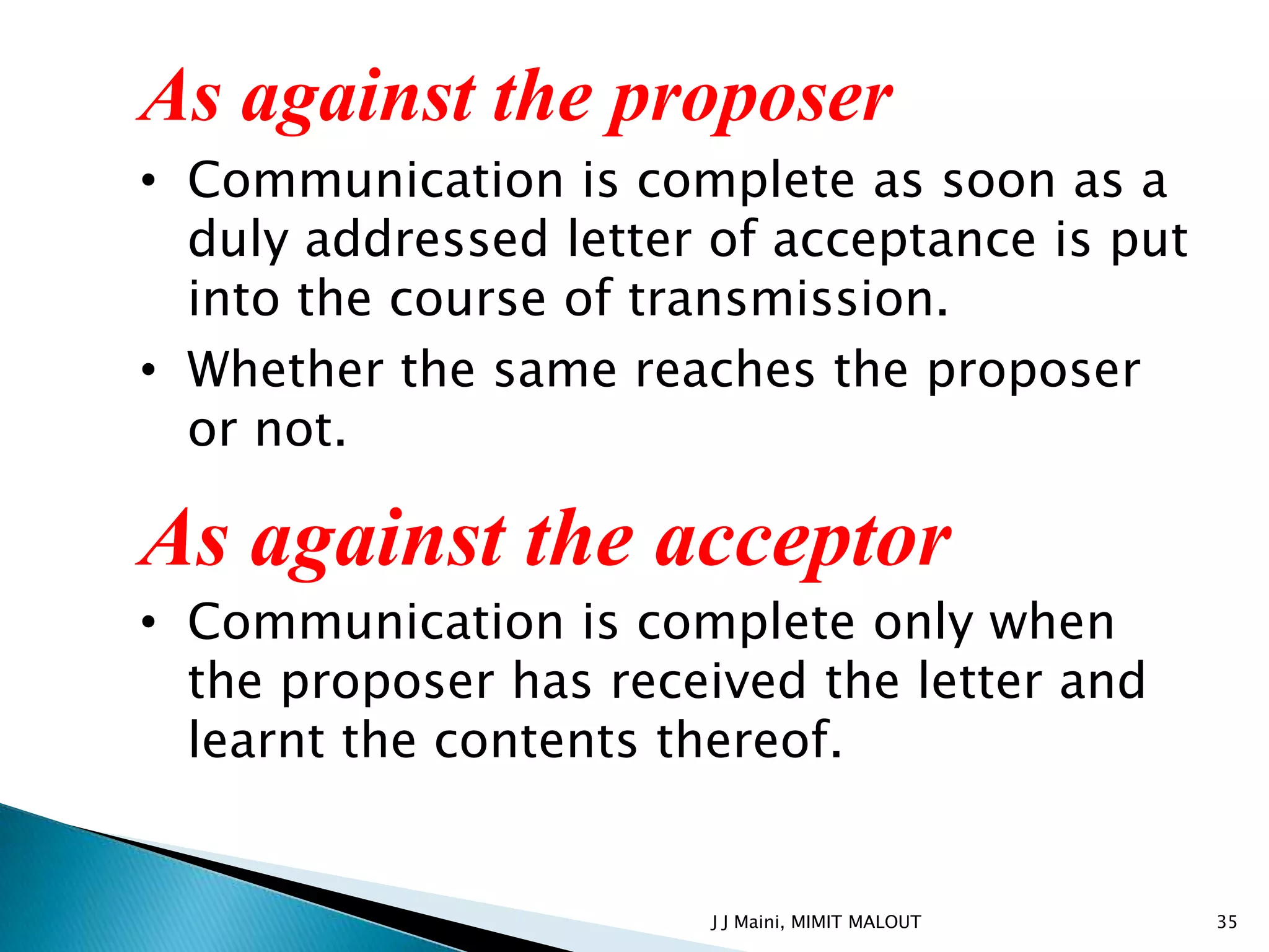 As against the proposer
• Communication is complete as soon as a
  duly addressed letter of acceptance is put
  into the course of transmission.
• Whether the same reaches the proposer
  or not.

As against the acceptor
• Communication is complete only when
  the proposer has received the letter and
  learnt the contents thereof.


                        J J Maini, MIMIT MALOUT   35
 