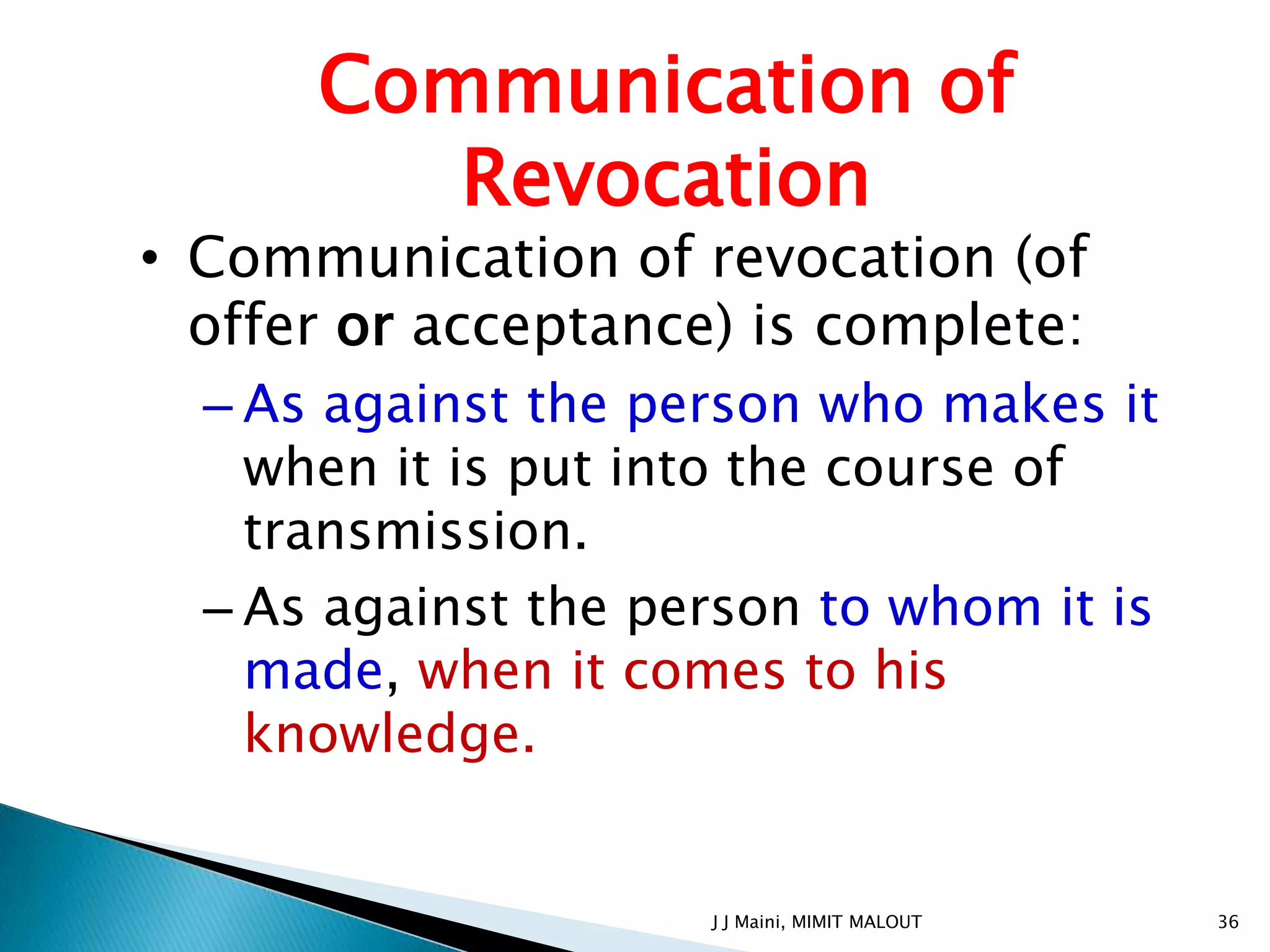 Communication of
         Revocation
• Communication of revocation (of
  offer or acceptance) is complete:
  – As against the person who makes it
    when it is put into the course of
    transmission.
  – As against the person to whom it is
    made, when it comes to his
    knowledge.


                     J J Maini, MIMIT MALOUT   36
 