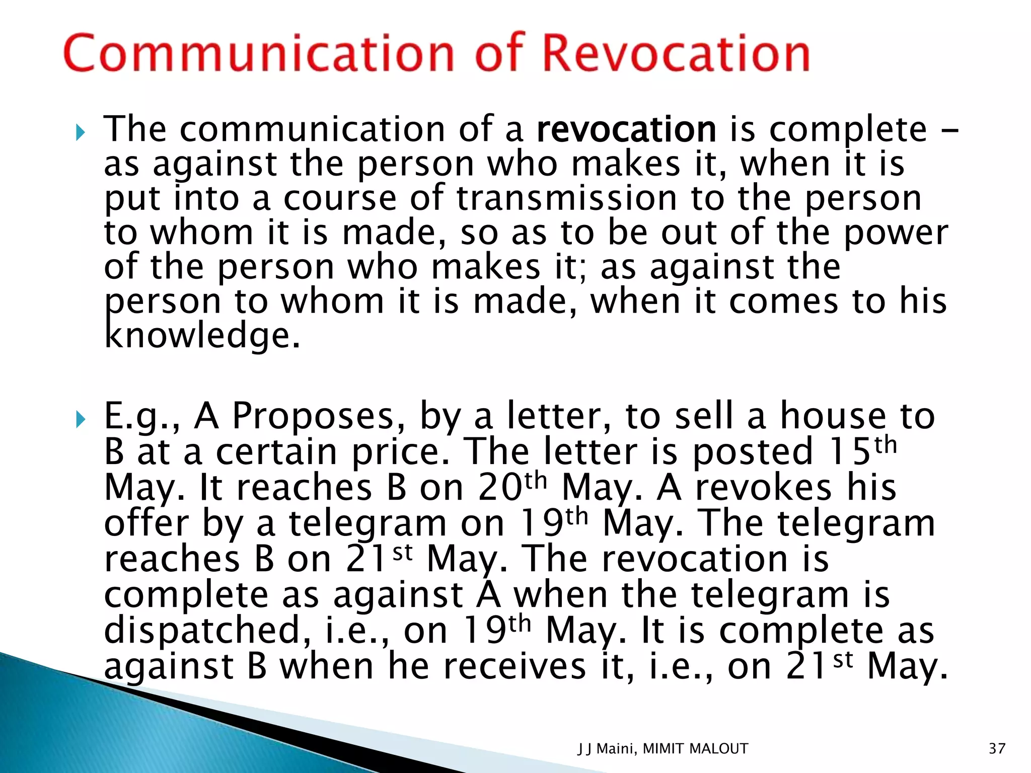    The communication of a revocation is complete -
    as against the person who makes it, when it is
    put into a course of transmission to the person
    to whom it is made, so as to be out of the power
    of the person who makes it; as against the
    person to whom it is made, when it comes to his
    knowledge.

   E.g., A Proposes, by a letter, to sell a house to
    B at a certain price. The letter is posted 15th
    May. It reaches B on 20th May. A revokes his
    offer by a telegram on 19th May. The telegram
    reaches B on 21st May. The revocation is
    complete as against A when the telegram is
    dispatched, i.e., on 19th May. It is complete as
    against B when he receives it, i.e., on 21st May.

                               J J Maini, MIMIT MALOUT   37
 