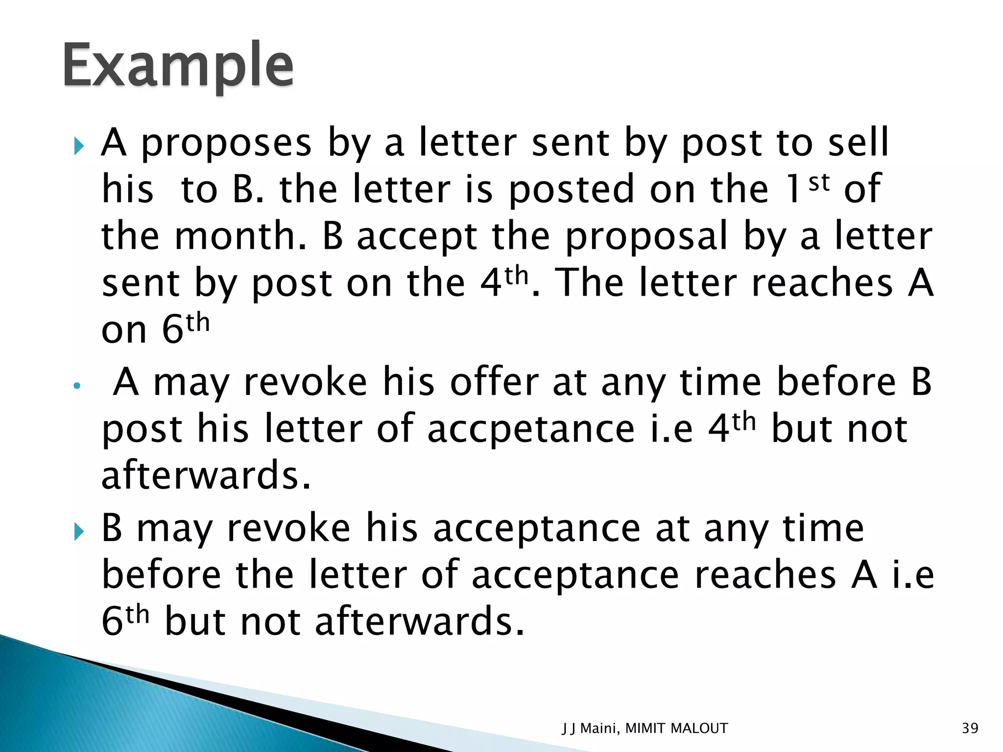 Example
   A proposes by a letter sent by post to sell
    his to B. the letter is posted on the 1st of
    the month. B accept the proposal by a letter
    sent by post on the 4th. The letter reaches A
    on 6th
•    A may revoke his offer at any time before B
    post his letter of accpetance i.e 4th but not
    afterwards.
   B may revoke his acceptance at any time
    before the letter of acceptance reaches A i.e
    6th but not afterwards.

                            J J Maini, MIMIT MALOUT   39
 