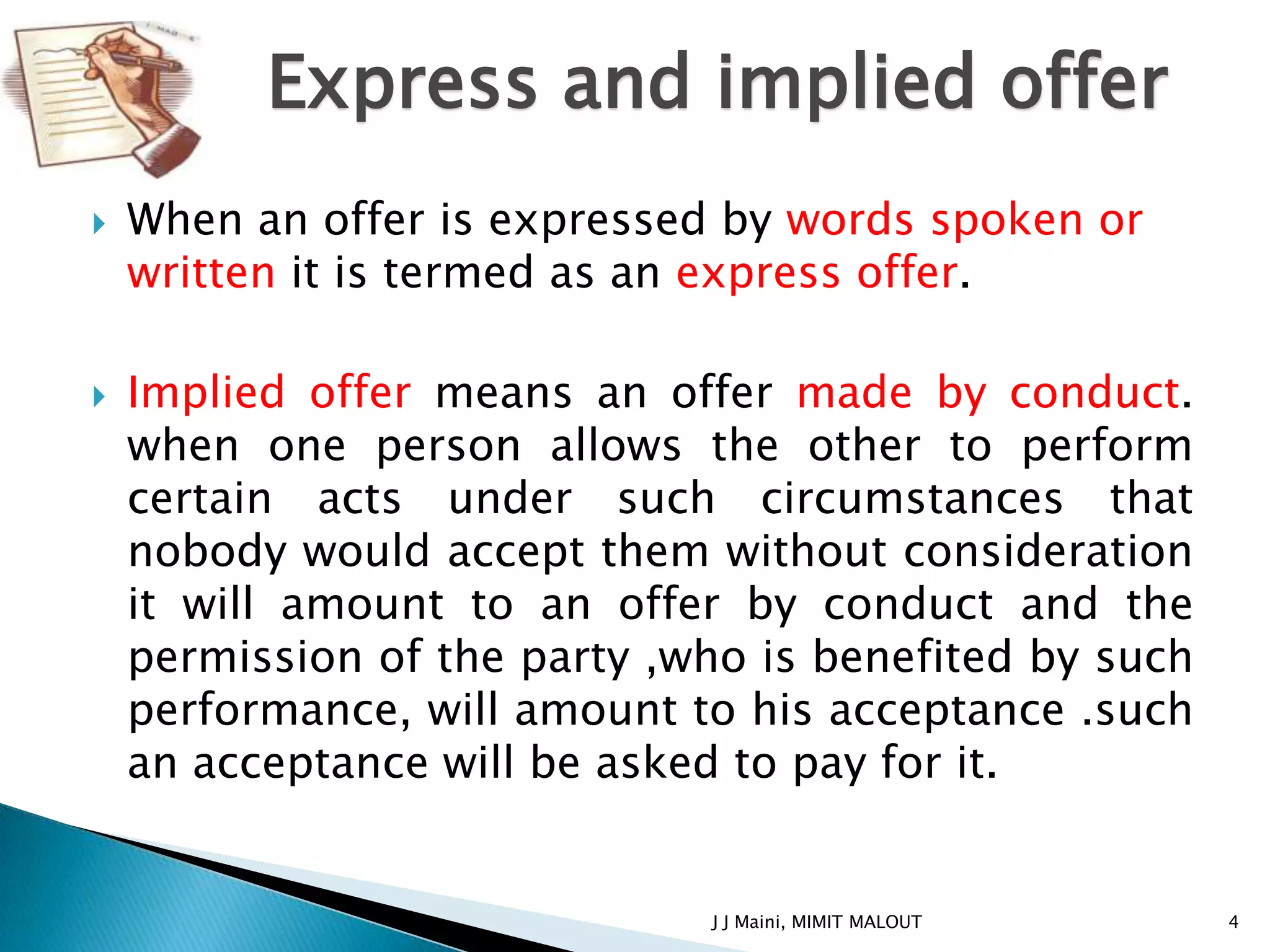 Express and implied offer
   When an offer is expressed by words spoken or
    written it is termed as an express offer.

   Implied offer means an offer made by conduct.
    when one person allows the other to perform
    certain acts under such circumstances that
    nobody would accept them without consideration
    it will amount to an offer by conduct and the
    permission of the party ,who is benefited by such
    performance, will amount to his acceptance .such
    an acceptance will be asked to pay for it.


                              J J Maini, MIMIT MALOUT   4
 