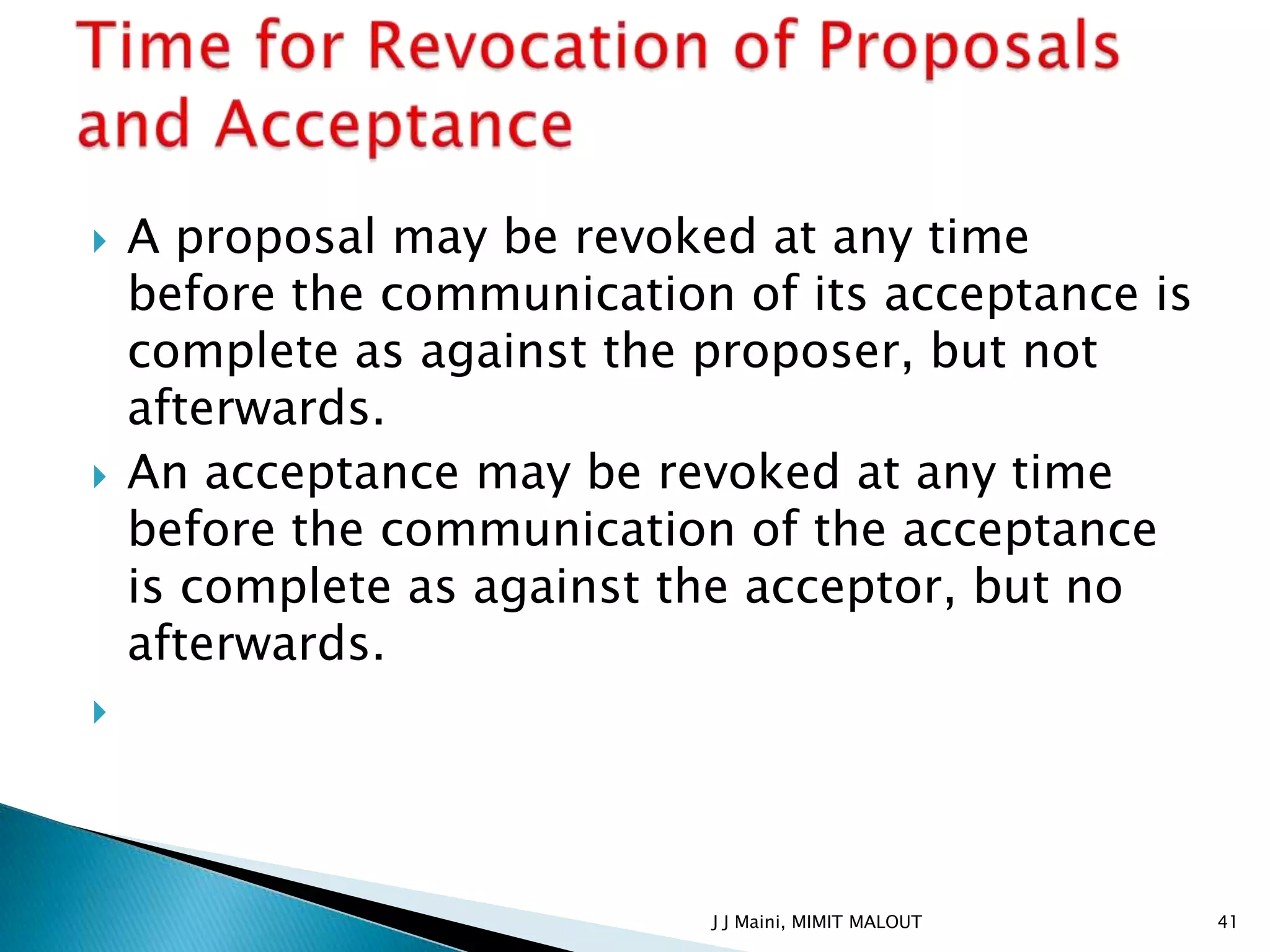    A proposal may be revoked at any time
    before the communication of its acceptance is
    complete as against the proposer, but not
    afterwards.
   An acceptance may be revoked at any time
    before the communication of the acceptance
    is complete as against the acceptor, but no
    afterwards.





                            J J Maini, MIMIT MALOUT   41
 