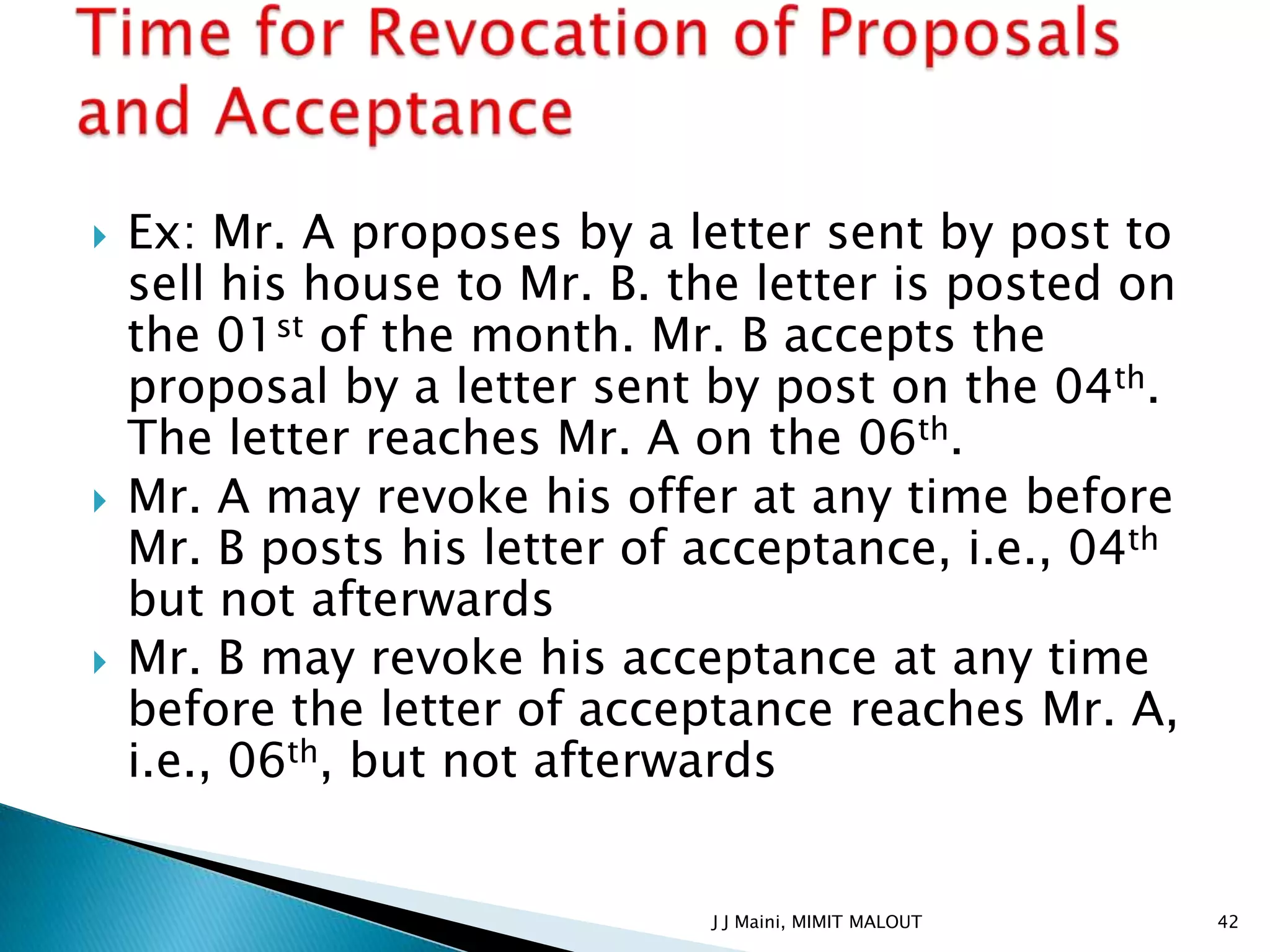    Ex: Mr. A proposes by a letter sent by post to
    sell his house to Mr. B. the letter is posted on
    the 01st of the month. Mr. B accepts the
    proposal by a letter sent by post on the 04th.
    The letter reaches Mr. A on the 06th.
   Mr. A may revoke his offer at any time before
    Mr. B posts his letter of acceptance, i.e., 04th
    but not afterwards
   Mr. B may revoke his acceptance at any time
    before the letter of acceptance reaches Mr. A,
    i.e., 06th, but not afterwards


                              J J Maini, MIMIT MALOUT   42
 