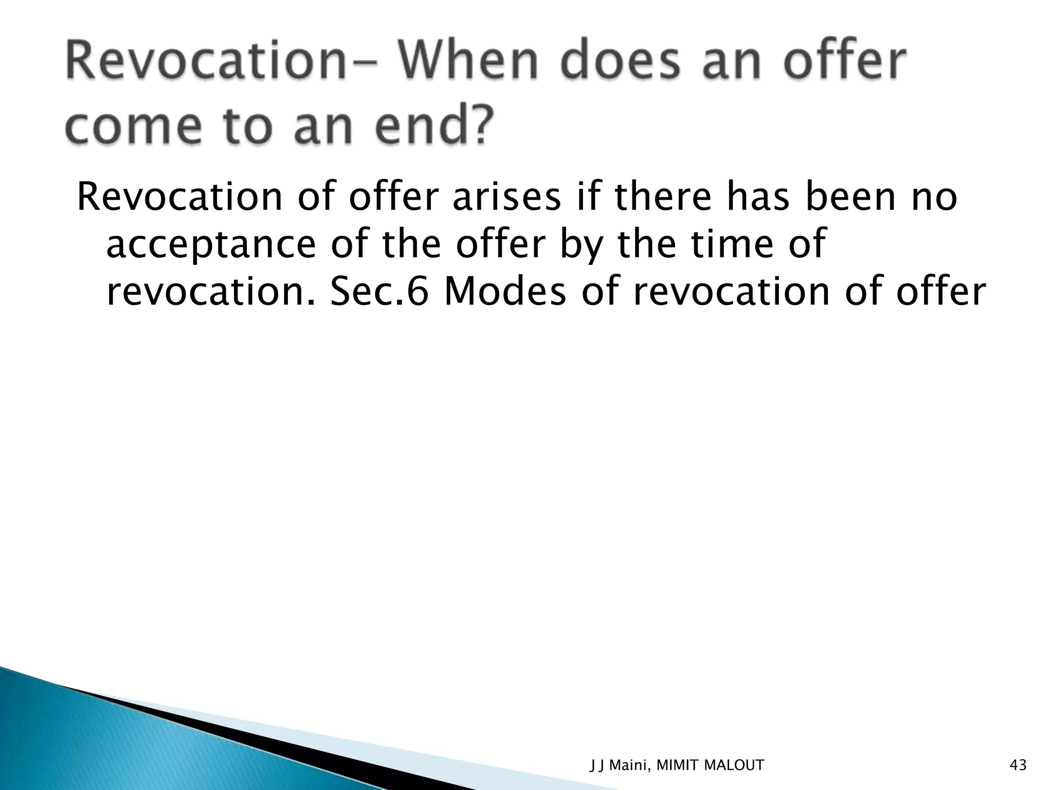 Revocation of offer arises if there has been no
 acceptance of the offer by the time of
 revocation. Sec.6 Modes of revocation of offer




                          J J Maini, MIMIT MALOUT   43
 