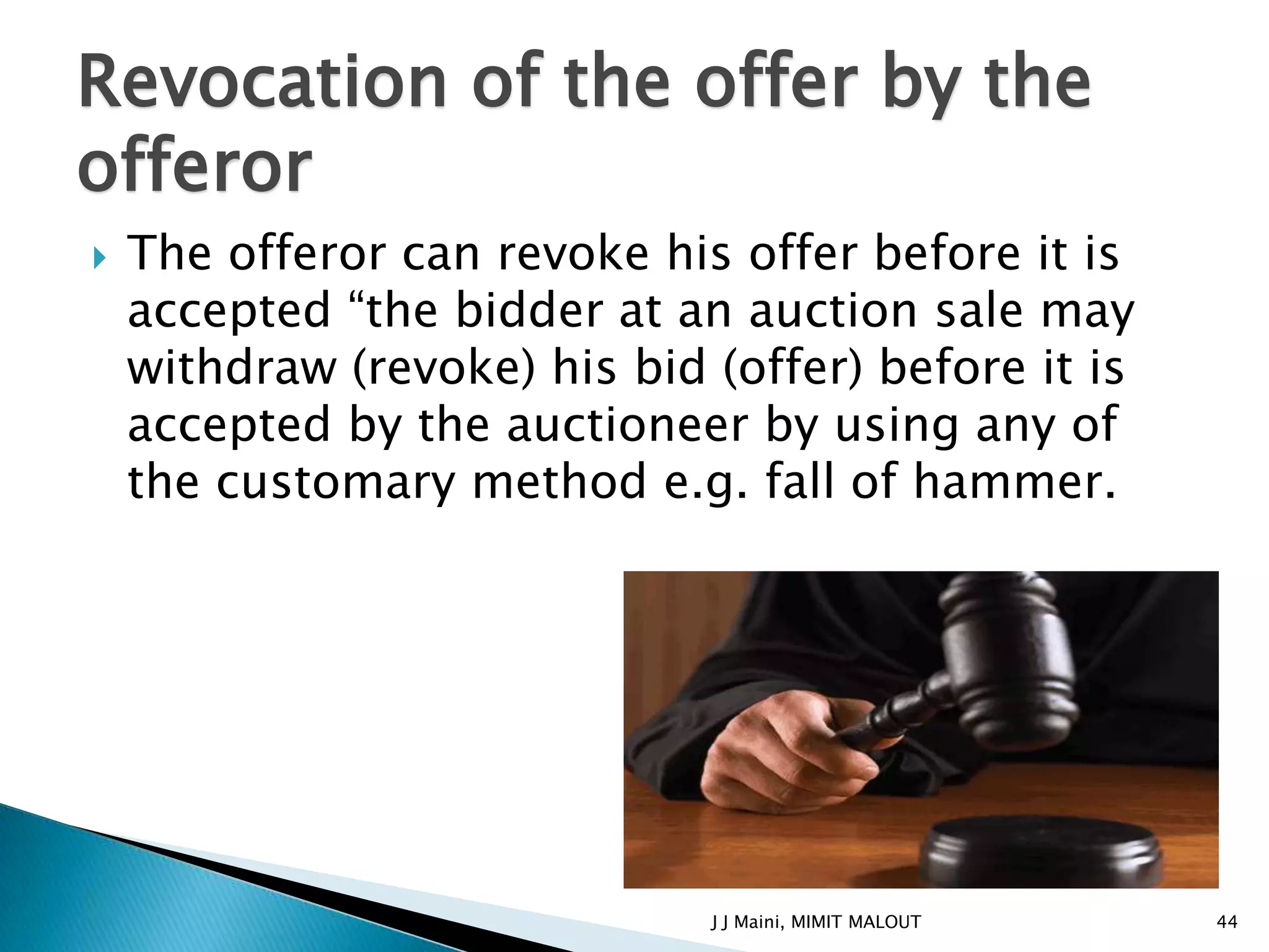 Revocation of the offer by the
offeror
   The offeror can revoke his offer before it is
    accepted “the bidder at an auction sale may
    withdraw (revoke) his bid (offer) before it is
    accepted by the auctioneer by using any of
    the customary method e.g. fall of hammer.




                              J J Maini, MIMIT MALOUT   44
 
