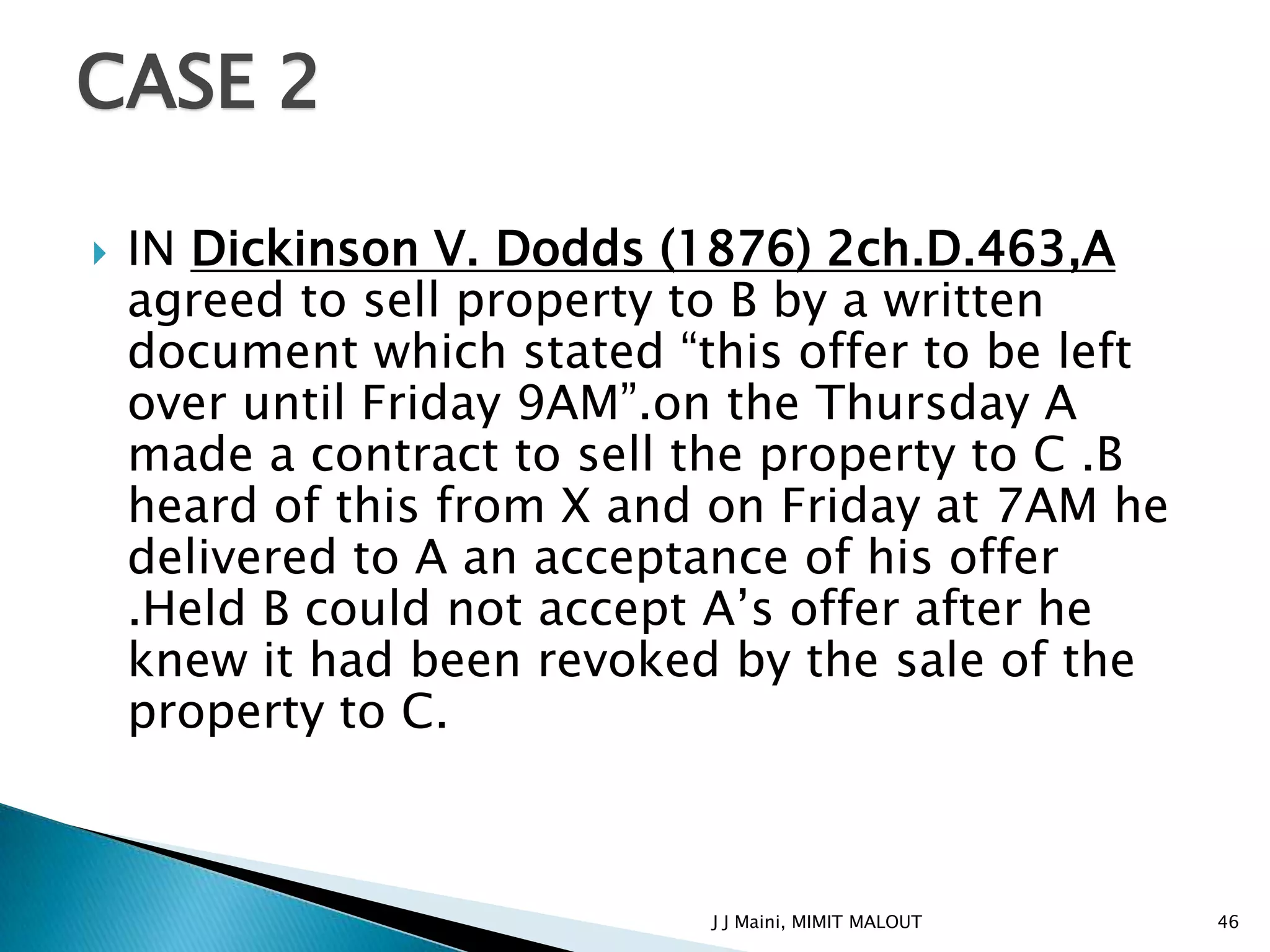 CASE 2

   IN Dickinson V. Dodds (1876) 2ch.D.463,A
    agreed to sell property to B by a written
    document which stated “this offer to be left
    over until Friday 9AM”.on the Thursday A
    made a contract to sell the property to C .B
    heard of this from X and on Friday at 7AM he
    delivered to A an acceptance of his offer
    .Held B could not accept A’s offer after he
    knew it had been revoked by the sale of the
    property to C.



                            J J Maini, MIMIT MALOUT   46
 
