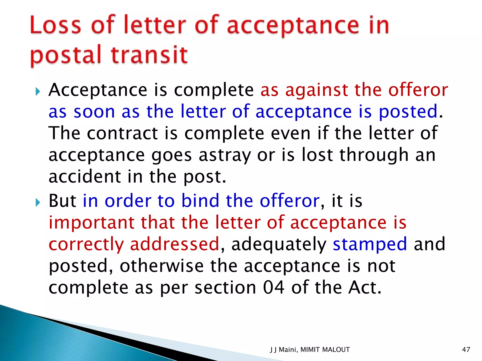    Acceptance is complete as against the offeror
    as soon as the letter of acceptance is posted.
    The contract is complete even if the letter of
    acceptance goes astray or is lost through an
    accident in the post.
   But in order to bind the offeror, it is
    important that the letter of acceptance is
    correctly addressed, adequately stamped and
    posted, otherwise the acceptance is not
    complete as per section 04 of the Act.


                             J J Maini, MIMIT MALOUT   47
 