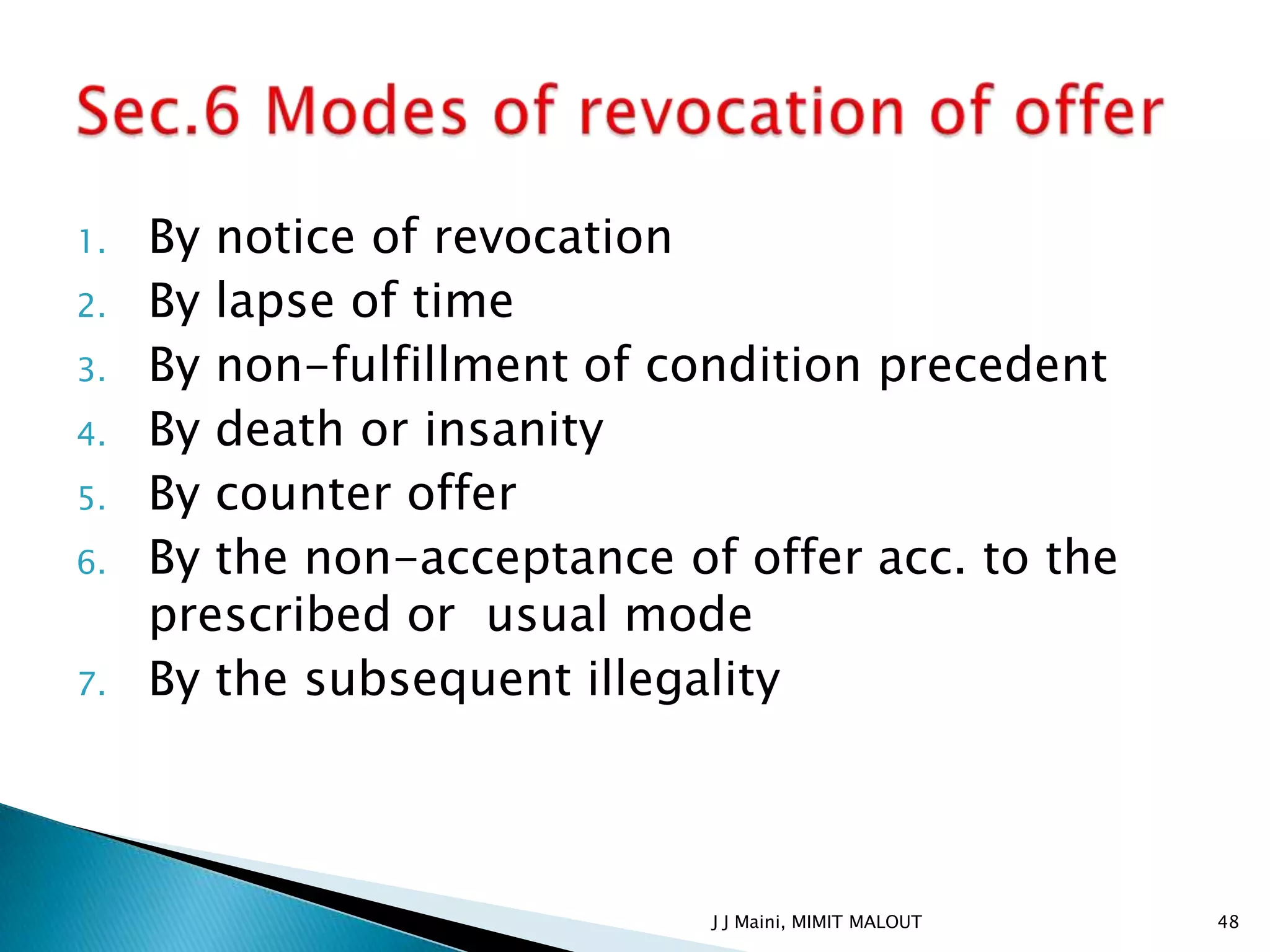 1.   By notice of revocation
2.   By lapse of time
3.   By non-fulfillment of condition precedent
4.   By death or insanity
5.   By counter offer
6.   By the non-acceptance of offer acc. to the
     prescribed or usual mode
7.   By the subsequent illegality



                             J J Maini, MIMIT MALOUT   48
 