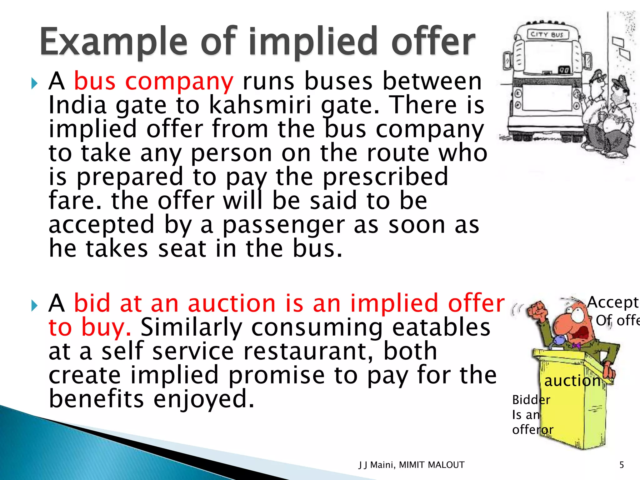 Example of implied offer
   A bus company runs buses between
    India gate to kahsmiri gate. There is
    implied offer from the bus company
    to take any person on the route who
    is prepared to pay the prescribed
    fare. the offer will be said to be
    accepted by a passenger as soon as
    he takes seat in the bus.

   A bid at an auction is an implied offer             Accepto
    to buy. Similarly consuming eatables                 Of offe

    at a self service restaurant, both
    create implied promise to pay for the         auction
    benefits enjoyed.                       Bidder
                                            Is an
                                                             offeror

                                   J J Maini, MIMIT MALOUT             5
 