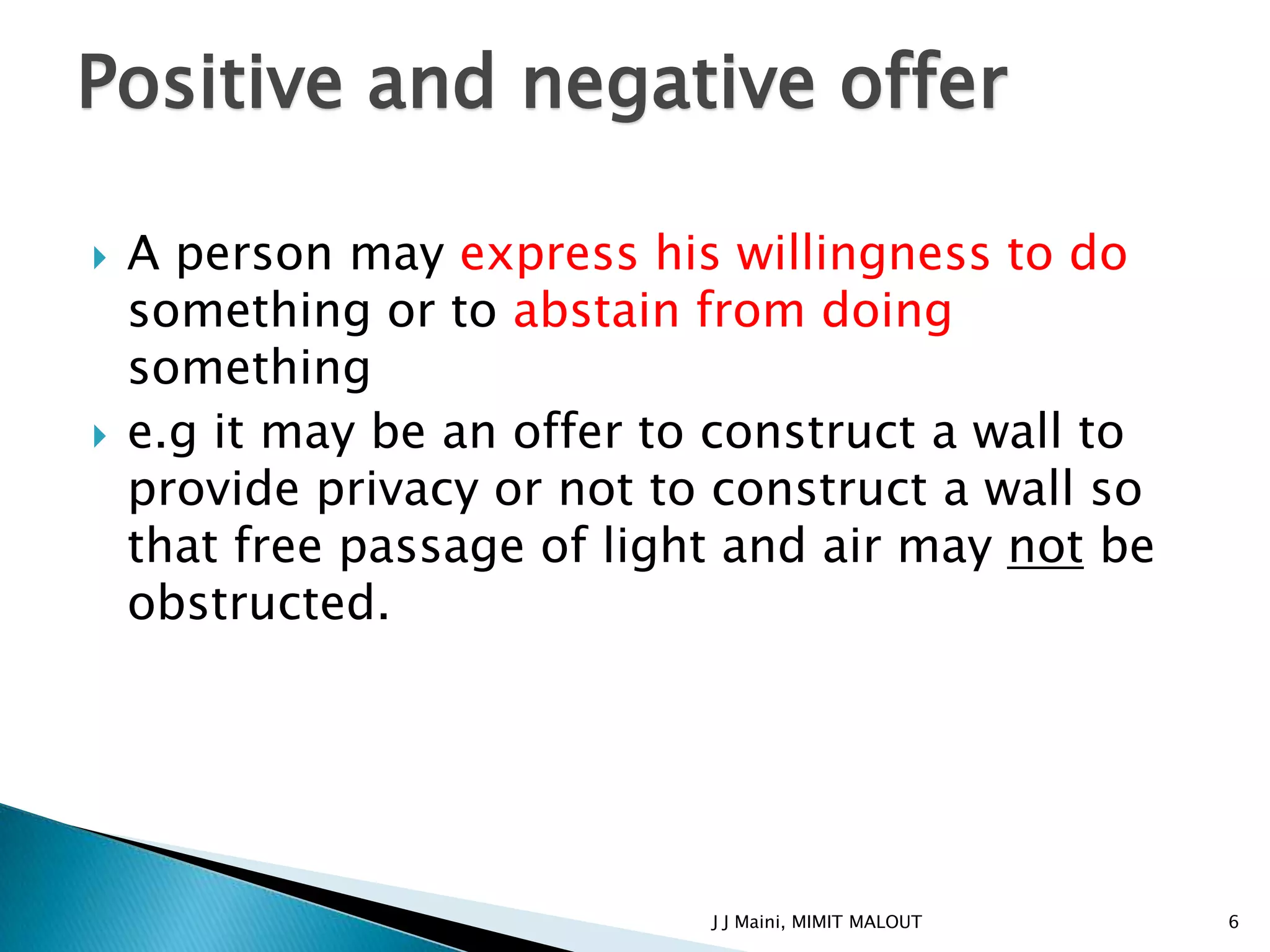 Positive and negative offer

   A person may express his willingness to do
    something or to abstain from doing
    something
   e.g it may be an offer to construct a wall to
    provide privacy or not to construct a wall so
    that free passage of light and air may not be
    obstructed.




                             J J Maini, MIMIT MALOUT   6
 