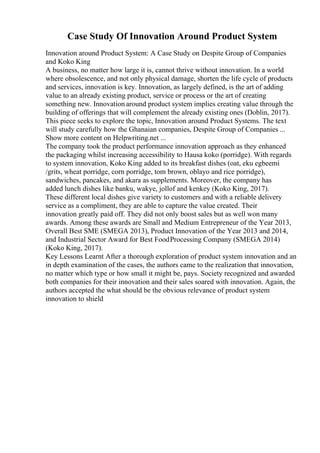 Case Study Of Innovation Around Product System
Innovation around Product System: A Case Study on Despite Group of Companies
and Koko King
A business, no matter how large it is, cannot thrive without innovation. In a world
where obsolescence, and not only physical damage, shorten the life cycle of products
and services, innovation is key. Innovation, as largely defined, is the art of adding
value to an already existing product, service or process or the art of creating
something new. Innovation around product system implies creating value through the
building of offerings that will complement the already existing ones (Doblin, 2017).
This piece seeks to explore the topic, Innovation around Product Systems. The text
will study carefully how the Ghanaian companies, Despite Group of Companies ...
Show more content on Helpwriting.net ...
The company took the product performance innovation approach as they enhanced
the packaging whilst increasing accessibility to Hausa koko (porridge). With regards
to system innovation, Koko King added to its breakfast dishes (oat, eku egbeemi
/grits, wheat porridge, corn porridge, tom brown, oblayo and rice porridge),
sandwiches, pancakes, and akara as supplements. Moreover, the company has
added lunch dishes like banku, wakye, jollof and kenkey (Koko King, 2017).
These different local dishes give variety to customers and with a reliable delivery
service as a compliment, they are able to capture the value created. Their
innovation greatly paid off. They did not only boost sales but as well won many
awards. Among these awards are Small and Medium Entrepreneur of the Year 2013,
Overall Best SME (SMEGA 2013), Product Innovation of the Year 2013 and 2014,
and Industrial Sector Award for Best FoodProcessing Company (SMEGA 2014)
(Koko King, 2017).
Key Lessons Learnt After a thorough exploration of product system innovation and an
in depth examination of the cases, the authors came to the realization that innovation,
no matter which type or how small it might be, pays. Society recognized and awarded
both companies for their innovation and their sales soared with innovation. Again, the
authors accepted the what should be the obvious relevance of product system
innovation to shield
 