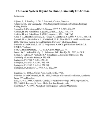 The Solar System Beyond Neptune, University Of Arizona
References
Aljbaae, S., J. Souchay, J.: 2012, Asteroids, Comets, Meteors.
Allgower, E.L. and George, K.: 1990, Numerical Continuation Methods, Springer
Verlag, Berlin.
Apostolos A. Christou and Carl D. Murray: 1997, A A 327, 416 427.
Arakida, H. and Fukushima, T. (2000), Astron. J., 120, 3333 3339.
Arakida, H. and Fukushima, T. (2001), Astron. J., 121, 1764 1767.
Arlot, J. E. , Bec Borsenberger, A., Fienga, A. and Baron, N.: 2003, A A 411, 309 312.
Barucci, M. A., Boehnhardt, H., Cruikshank, D. P., Morbidelli, A. and Renee Dotson:
2008, The Solar System Beyond Neptune, University of Arizona Press.
Borderie, N. and Castel, L.: 1975, Programme A.M.C.I. publications du G.R.G.S.
C.N.E.S. Toulouse.
Born, G. H and Duxbury, T. C.: 1975, Celest. Mech. 22, 77.
Bottke, W.F., VokrouhlickВ
ґy, D., Rubincam, D.P., BroЛ‡z, M.: 2002, in: W.F.
Bottke, A. Cellino, P. Paolicchi R.P. Binzel (eds.), Asteroids III (Tucson: The
University of Arizona Press), p. 395 408.
Bretagnon, P.: 1980, A A 84, 329 341.
Bretagnon, P.: 1981, A A 101, 342 349.
Bretagnon, P.: 1982, A A 114, 278 288.
Bretagnon, P., Francou, G. 1988, A A, 202, 309.
Brezinski, C.: 1985, J. Comp. Appl. Math. 12 13, 19 36.
Brouwer, D. and Clemence, G. M.: 1961, Methods of Celestial Mechanics, Academic
Press, NY and London.
Broz, M. et al.:2005, Asteroids, Comets, Meteors Proceedings IAU Symposium No.
229, 2005 D. Lazzaro, S. Ferraz Mello J.A. FernВґandez, eds.
Brumberg, V. A.: 1995, Analytical Techniques of Celestial Mechanics,
 