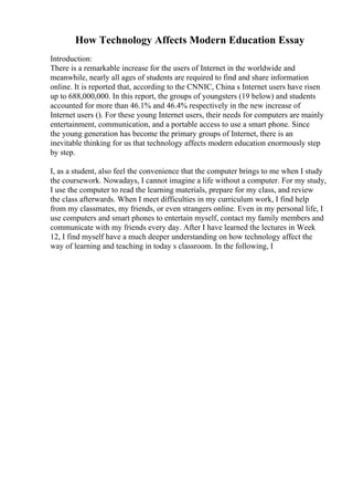 How Technology Affects Modern Education Essay
Introduction:
There is a remarkable increase for the users of Internet in the worldwide and
meanwhile, nearly all ages of students are required to find and share information
online. It is reported that, according to the CNNIC, China s Internet users have risen
up to 688,000,000. In this report, the groups of youngsters (19 below) and students
accounted for more than 46.1% and 46.4% respectively in the new increase of
Internet users (). For these young Internet users, their needs for computers are mainly
entertainment, communication, and a portable access to use a smart phone. Since
the young generation has become the primary groups of Internet, there is an
inevitable thinking for us that technology affects modern education enormously step
by step.
I, as a student, also feel the convenience that the computer brings to me when I study
the coursework. Nowadays, I cannot imagine a life without a computer. For my study,
I use the computer to read the learning materials, prepare for my class, and review
the class afterwards. When I meet difficulties in my curriculum work, I find help
from my classmates, my friends, or even strangers online. Even in my personal life, I
use computers and smart phones to entertain myself, contact my family members and
communicate with my friends every day. After I have learned the lectures in Week
12, I find myself have a much deeper understanding on how technology affect the
way of learning and teaching in today s classroom. In the following, I
 