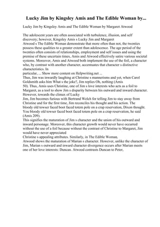 Lucky Jim by Kingsley Amis and The Edible Woman by...
Lucky Jim by Kingsley Amis and The Edible Woman by Margaret Atwood
The adolescent years are often associated with turbulence, illusion, and self
discovery; however, Kingsley Amis s Lucky Jim and Margaret
Atwood s The Edible Woman demonstrate that more often than not, the twenties
possess these qualities to a greater extent than adolescence. The age period of the
twenties often consists of relationships, employment and self issues and using the
premise of these uncertain times, Amis and Atwood effectively satire various societal
systems. Moreover, Amis and Atwood both implement the use of the foil, a character
who, by contrast with another character, accentuates that character s distinctive
characteristics. In
particular, ... Show more content on Helpwriting.net ...
Thus, Jim was inwardly laughing at Christine s mannerisms and yet, when Carol
Goldsmith asks him What s the joke?, Jim replies Oh, nothing (Amis
50). Thus, Amis uses Christine, one of Jim s love interests who acts as a foil to
Margaret, as a tool to show Jim s disparity between his outward and inward character.
However, towards the climax of Lucky
Jim, Jim becomes furious with Bertrand Welch for telling Jim to stay away from
Christine and for the first time, Jim reconciles his thought and his action. The
bloody old towser faced boot faced totem pole on a crap reservation, Dixon thought.
You bloody old towser faced boot faced totem pole on a crap reservation, he said
(Amis 209).
This signifies the maturation of Jim s character and the union of his outward and
inward personage. Moreover, this character growth would never have occurred
without the use of a foil because without the contrast of Christine to Margaret, Jim
would have never appreciated
Christine s appealing attributes. Similarly, in The Edible Woman,
Atwood shows the maturation of Marian s character. However, unlike the character of
Jim, Marian s outward and inward character divergence occurs after Marian meets
one of her love interests: Duncan. Atwood contrasts Duncan to Peter,
 