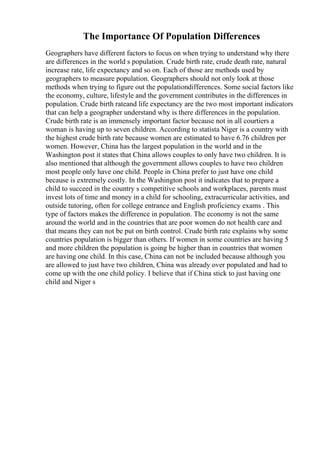 The Importance Of Population Differences
Geographers have different factors to focus on when trying to understand why there
are differences in the world s population. Crude birth rate, crude death rate, natural
increase rate, life expectancy and so on. Each of those are methods used by
geographers to measure population. Geographers should not only look at those
methods when trying to figure out the populationdifferences. Some social factors like
the economy, culture, lifestyle and the government contributes in the differences in
population. Crude birth rateand life expectancy are the two most important indicators
that can help a geographer understand why is there differences in the population.
Crude birth rate is an immensely important factor because not in all courtiers a
woman is having up to seven children. According to statista Niger is a country with
the highest crude birth rate because women are estimated to have 6.76 children per
women. However, China has the largest population in the world and in the
Washington post it states that China allows couples to only have two children. It is
also mentioned that although the government allows couples to have two children
most people only have one child. People in China prefer to just have one child
because is extremely costly. In the Washington post it indicates that to prepare a
child to succeed in the country s competitive schools and workplaces, parents must
invest lots of time and money in a child for schooling, extracurricular activities, and
outside tutoring, often for college entrance and English proficiency exams . This
type of factors makes the difference in population. The economy is not the same
around the world and in the countries that are poor women do not health care and
that means they can not be put on birth control. Crude birth rate explains why some
countries population is bigger than others. If women in some countries are having 5
and more children the population is going be higher than in countries that women
are having one child. In this case, China can not be included because although you
are allowed to just have two children, China was already over populated and had to
come up with the one child policy. I believe that if China stick to just having one
child and Niger s
 