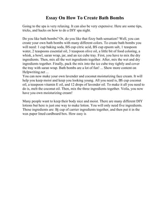 Essay On How To Create Bath Bombs
Going to the spa is very relaxing. It can also be very expensive. Here are some tips,
tricks, and hacks on how to do a DIY spa night.
Do you like bath bombs? Or, do you like that fizzy bath sensation? Well, you can
create your own bath bombs with many different colors. To create bath bombs you
will need: 1 cup baking soda, ВЅ cup citric acid, ВЅ cup epsom salt, 1 teaspoon
water, 2 teaspoons essential oil, 3 teaspoon olive oil, a little bit of food coloring, a
whisk, a bowl, saran wrap, jar, and an ice cube tray. First, you have to mix the dry
ingredients. Then, mix all the wet ingredients together. After, mix the wet and dry
ingredients together. Finally, pack the mix into the ice cube tray tightly and cover
the tray with saran wrap. Bath bombs are a lot of fun! ... Show more content on
Helpwriting.net ...
You can now make your own lavender and coconut moisturizing face cream. It will
help you keep moist and keep you looking young. All you need is, ВЅ cup coconut
oil, a teaspoon vitamin E oil, and 12 drops of lavender oil. To make it all you need to
do is, melt the coconut oil. Then, mix the three ingredients together. Voila, you now
have you own moisturizing cream!
Many people want to keep their body nice and moist. There are many different DIY
lotions but here is just one way to make lotion. You will only need five ingredients.
Those ingredients are: Вј cup of carrier ingredients together, and then put it in the
wax paper lined cardboard box. How easy is
 