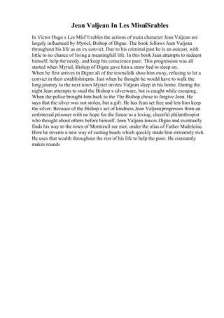 Jean Valjean In Les MisпїЅrables
In Victor Hugo s Les MisГ©rables the actions of main character Jean Valjean are
largely influenced by Myriel, Bishop of Digne. The book follows Jean Valjean
throughout his life as an ex convict. Due to his criminal past he is an outcast, with
little to no chance of living a meaningfull life. In this book Jean attempts to redeem
himself, help the needy, and keep his conscience pure. This progression was all
started when Myriel, Bishop of Digne gave him a straw bed to sleep on.
When he first arrives in Digne all of the townsfolk shoo him away, refusing to let a
convict in their establishments. Just when he thought he would have to walk the
long journey to the next town Myriel invites Valjean sleep in his home. During the
night Jean attempts to steal the Bishop s silverware, but is caught while escaping.
When the police brought him back to the The Bishop chose to forgive Jean. He
says that the silver was not stolen, but a gift. He has Jean set free and lets him keep
the silver. Because of the Bishop s act of kindness Jean Valjeanprogresses from an
embittered prisoner with no hope for the future to a loving, cheerful philanthropist
who thought about others before himself. Jean Valjean leaves Digne and eventually
finds his way to the town of Montreuil sur mer, under the alias of Father Madeleine.
Here he invents a new way of casting beads which quickly made him extremely rich.
He uses that wealth throughout the rest of his life to help the poor. He constantly
makes rounds
 
