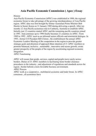 Asia Pacific Economic Commission ( Apec ) Essay
History
Asia Pacific Economic Commission (APEC) was established in 1989, the regional
economic forum to take advantage of the growing interdependence of Asia Pacific
region. APEC idea was first brought by former Australian Prime Minister Bob
Hawke in Seoul, Korea on 31 January 1989 during delivering a speech. After ten
months 12 Asia Pacific economies met in Canberra, Australia to establish APEC.
Initially just 12 countries started APEC and the remaining pacific countries joined
in 1991. And continues up to 1998 finally becomes 21 countries in APEC. From
1989 to 1992 , APEC meet as an informal senior officials and ministerial dialogue. In
1993 , former US President Bill Clinton , the establishment the annual APEC
Economic Leaders Meeting of the cooperation in the region to provide greater
strategic goals and direction of approach.Main intention of 21 APEC members to
promote balanced, inclusive , sustainable , innovative and secure growth, create
greater prosperity of the people of the region by accelerating regional economic
integration .
APEC Functioning
APEC will ensure that goods, services, capital and people move easily across
borders. Duties of 21 APEC members to facilitating faster border clearance
procedures in the industry ; and adjustment of regulations and standards across the
region ; border behind a more favorable business environment.
APEC Process
APEC work as a cooperative , multilateral economic and trade forum. In APEC
consensus , all economies have
 