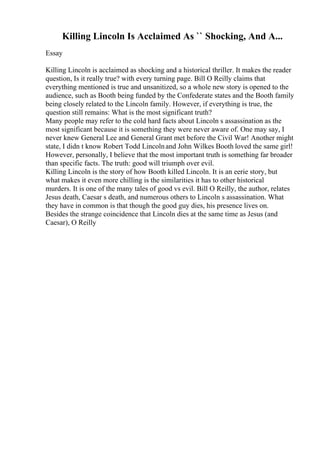 Killing Lincoln Is Acclaimed As `` Shocking, And A...
Essay
Killing Lincoln is acclaimed as shocking and a historical thriller. It makes the reader
question, Is it really true? with every turning page. Bill O Reilly claims that
everything mentioned is true and unsanitized, so a whole new story is opened to the
audience, such as Booth being funded by the Confederate states and the Booth family
being closely related to the Lincoln family. However, if everything is true, the
question still remains: What is the most significant truth?
Many people may refer to the cold hard facts about Lincoln s assassination as the
most significant because it is something they were never aware of. One may say, I
never knew General Lee and General Grant met before the Civil War! Another might
state, I didn t know Robert Todd Lincolnand John Wilkes Booth loved the same girl!
However, personally, I believe that the most important truth is something far broader
than specific facts. The truth: good will triumph over evil.
Killing Lincoln is the story of how Booth killed Lincoln. It is an eerie story, but
what makes it even more chilling is the similarities it has to other historical
murders. It is one of the many tales of good vs evil. Bill O Reilly, the author, relates
Jesus death, Caesar s death, and numerous others to Lincoln s assassination. What
they have in common is that though the good guy dies, his presence lives on.
Besides the strange coincidence that Lincoln dies at the same time as Jesus (and
Caesar), O Reilly
 