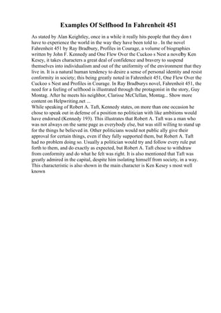 Examples Of Selfhood In Fahrenheit 451
As stated by Alan Keightley, once in a while it really hits people that they don t
have to experience the world in the way they have been told to . In the novel
Fahrenheit 451 by Ray Bradbury, Profiles in Courage, a volume of biographies
written by John F. Kennedy and One Flew Over the Cuckoo s Nest a novelby Ken
Kesey, it takes characters a great deal of confidence and bravery to suspend
themselves into individualism and out of the uniformity of the environment that they
live in. It is a natural human tendency to desire a sense of personal identity and resist
conformity in society; this being greatly noted in Fahrenheit 451, One Flew Over the
Cuckoo s Nest and Profiles in Courage. In Ray Bradburys novel, Fahrenheit 451, the
need for a feeling of selfhood is illustrated through the protagonist in the story, Guy
Montag. After he meets his neighbor, Clarisse McClellan, Montag... Show more
content on Helpwriting.net ...
While speaking of Robert A. Taft, Kennedy states, on more than one occasion he
chose to speak out in defense of a position no politician with like ambitions would
have endorsed (Kennedy 193). This illustrates that Robert A. Taft was a man who
was not always on the same page as everybody else, but was still willing to stand up
for the things he believed in. Other politicians would not public ally give their
approval for certain things, even if they fully supported them, but Robert A. Taft
had no problem doing so. Usually a politician would try and follow every rule put
forth to them, and do exactly as expected, but Robert A. Taft chose to withdraw
from conformity and do what he felt was right. It is also mentioned that Taft was
greatly admired in the capital, despite him isolating himself from society, in a way.
This characteristic is also shown in the main character is Ken Kesey s most well
known
 