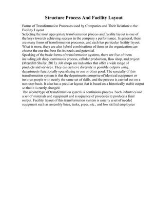 Structure Process And Facility Layout
Forms of Transformation Processes used by Companies and Their Relation to the
Facility Layout
Selecting the most appropriate transformation process and facility layout is one of
the keys towards achieving success in the company s performance. In general, there
are many forms of transformation processes, and each has particular facility layout.
What is more, there are also hybrid combinations of them so the organization can
choose the one that best fits its needs and potential.
Speaking of the basic forms of transformation systems, there are five of them
including job shop, continuous process, cellular production, flow shop, and project
(Meredith Shafer, 2013). Job shops are industries that offer a wide range of
products and services. They can achieve diversity in possible outputs using
departments functionally specializing in one or other good. The specialty of this
transformation system is that the departments comprise of identical equipment or
involve people with nearly the same set of skills, and the process is carried out on a
non stop basis. It also has a peculiar layout that is based on a historically stable output
so that it is rarely changed.
The second type of transformation system is continuous process. Such industries use
a set of materials and equipment and a sequence of processes to produce a final
output. Facility layout of this transformation system is usually a set of needed
equipment such as assembly lines, tanks, pipes, etc., and low skilled employees
 