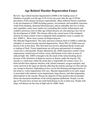 Age Related Macular Degeneration Essays
Review: Age related macular degeneration (AMD) is the leading cause of
blindness in people over the age of 50. Every ten years after the age of 50 the
prevalence of this disease increases exponentially. Many different factors contribute
to the development of AMD including genetic, environment, and metabolic functions.
Aside from smoking, abnormal blood pressure, and an unhealthy diet low in fruits
and vegetables, many more studies are concluding that similar inflammatory and
oxidative processes seen in other age related diseases are also playing a key role in
the development of AMD. This disease affects the central areas of the retinaand
choroid. In return central vision is impaired while peripheral vision is usually not
lost. AMD is... Show more content on Helpwriting.net ...
Dry Macular Degeneration: The early and most common form of AMD is called dry
(atrophic) or nonneovascular macular degeneration. About 90% of AMD cases are
known to be in this form. This form does not involve abnormal blood vessels and
or leaking of fluid. Vision impairments are still great and potential of complete
vision loss is still possible. People affected by dry AMD experience central vision
impairments, limited area of central vision, and limited vision when in areas of
reduced light. Dry AMD is thought to be the result of the retina breaking down
because of the formation of deposits, known as drusen, under the macula. The
macula is a small area within the retina that is responsible for central vision. It s
believed that these deposits interfere with vitamin transport, oxygen transport, and
waste removal in the aged eye directly affecting the macula causing it to thin and dry
out, losing its function. Depending on how severe this thinning and degeneration of
the retina is, vision impairments will vary. Macular degeneration in its early stages
is associated with minimal vision impairments, large drusen, and other pigmentary
abnormalities in the macula. Drusen are deposits of fatty proteins that accumulate
below the basement membrane of the retinal pigment epithelium. People over the
age of 50 years have at least one small hard drusen in one or both eyes. People with
large, soft drusen are the ones at high risk for AMD. Hard
 