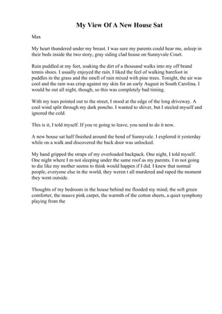 My View Of A New House Sat
Max
My heart thundered under my breast. I was sure my parents could hear me, asleep in
their beds inside the two story, gray siding clad house on Sunnyvale Court.
Rain puddled at my feet, soaking the dirt of a thousand walks into my off brand
tennis shoes. I usually enjoyed the rain. I liked the feel of walking barefoot in
puddles in the grass and the smell of rain mixed with pine trees. Tonight, the air was
cool and the rain was crisp against my skin for an early August in South Carolina. I
would be out all night, though, so this was completely bad timing.
With my toes pointed out to the street, I stood at the edge of the long driveway. A
cool wind split through my dark poncho. I wanted to shiver, but I steeled myself and
ignored the cold.
This is it, I told myself. If you re going to leave, you need to do it now.
A new house sat half finished around the bend of Sunnyvale. I explored it yesterday
while on a walk and discovered the back door was unlocked.
My hand gripped the straps of my overloaded backpack. One night, I told myself.
One night where I m not sleeping under the same roof as my parents. I m not going
to die like my mother seems to think would happen if I did. I knew that normal
people, everyone else in the world, they weren t all murdered and raped the moment
they went outside.
Thoughts of my bedroom in the house behind me flooded my mind; the soft green
comforter, the mauve pink carpet, the warmth of the cotton sheets, a quiet symphony
playing from the
 