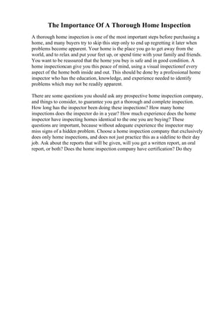 The Importance Of A Thorough Home Inspection
A thorough home inspection is one of the most important steps before purchasing a
home, and many buyers try to skip this step only to end up regretting it later when
problems become apparent. Your home is the place you go to get away from the
world, and to relax and put your feet up, or spend time with your family and friends.
You want to be reassured that the home you buy is safe and in good condition. A
home inspectioncan give you this peace of mind, using a visual inspectionof every
aspect of the home both inside and out. This should be done by a professional home
inspector who has the education, knowledge, and experience needed to identify
problems which may not be readily apparent.
There are some questions you should ask any prospective home inspection company,
and things to consider, to guarantee you get a thorough and complete inspection.
How long has the inspector been doing these inspections? How many home
inspections does the inspector do in a year? How much experience does the home
inspector have inspecting homes identical to the one you are buying? These
questions are important, because without adequate experience the inspector may
miss signs of a hidden problem. Choose a home inspection company that exclusively
does only home inspections, and does not just practice this as a sideline to their day
job. Ask about the reports that will be given, will you get a written report, an oral
report, or both? Does the home inspection company have certification? Do they
 