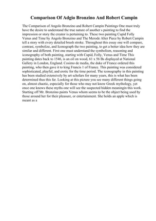Comparison Of Adgio Bronzino And Robert Campin
The Comparison of Angolo Bronzino and Robert Campin Paintings One must truly
have the desire to understand the true nature of another s painting to find the
impression or story the creator is pertaining to. These two painting Cupid Folly
Venus and Time by Angolo Bronzino and The Merode Alter Piece by Robert Campin
tell a story with every detailed brush stroke. Throughout this essay one will compare,
contrast, symbolize, and Iconograph the two painting, to get a better idea how they are
similar and different. First one must understand the symbolism, reasoning and
iconography of both painting, starting with Cupid, Folly, Venus and Time This
painting dates back to 1546, is an oil on wood, 61 x 56 Вѕ displayed at National
Gallery in London, England. Cosimo de media, the duke of France ordered this
painting, who then gave it to king Francis 1 of France. This painting was considered
sophisticated, playful, and erotic for the time period. The iconography in this painting
has been studied extensively by art scholars for many years, this is what has been
determined thus this far. Looking at this picture you see many different things going
on, almost chaotic, especially for those who may not know Greek mythology, yet
once one knows these myths one will see the suspected hidden meaningin this work.
Starting off Mr. Bronzino paints Venus whom seems to be the object being used by
those around her for their pleasure, or entertainment. She holds an apple which is
meant as a
 