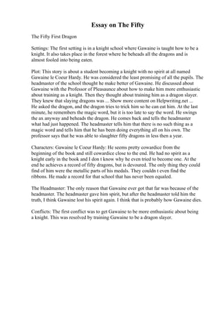 Essay on The Fifty
The Fifty First Dragon
Settings: The first setting is in a knight school where Gawaine is taught how to be a
knight. It also takes place in the forest where he beheads all the dragons and is
almost fooled into being eaten.
Plot: This story is about a student becoming a knight with no spirit at all named
Gawaine le Coeur Hardy. He was considered the least promising of all the pupils. The
headmaster of the school thought he make better of Gawaine. He discussed about
Gawaine with the Professor of Pleasaunce about how to make him more enthusiastic
about training as a knight. Then they thought about training him as a dragon slayer.
They knew that slaying dragons was ... Show more content on Helpwriting.net ...
He asked the dragon, and the dragon tries to trick him so he can eat him. At the last
minute, he remembers the magic word, but it is too late to say the word. He swings
the ax anyway and beheads the dragon. He comes back and tells the headmaster
what had just happened. The headmaster tells him that there is no such thing as a
magic word and tells him that he has been doing everything all on his own. The
professor says that he was able to slaughter fifty dragons in less then a year.
Characters: Gawaine le Coeur Hardy: He seems pretty cowardice from the
beginning of the book and still cowardice close to the end. He had no spirit as a
knight early in the book and I don t know why he even tried to become one. At the
end he achieves a record of fifty dragons, but is devoured. The only thing they could
find of him were the metallic parts of his medals. They couldn t even find the
ribbons. He made a record for that school that has never been equaled.
The Headmaster: The only reason that Gawaine ever got that far was because of the
headmaster. The headmaster gave him spirit, but after the headmaster told him the
truth, I think Gawaine lost his spirit again. I think that is probably how Gawaine dies.
Conflicts: The first conflict was to get Gawaine to be more enthusiastic about being
a knight. This was resolved by training Gawaine to be a dragon slayer.
 