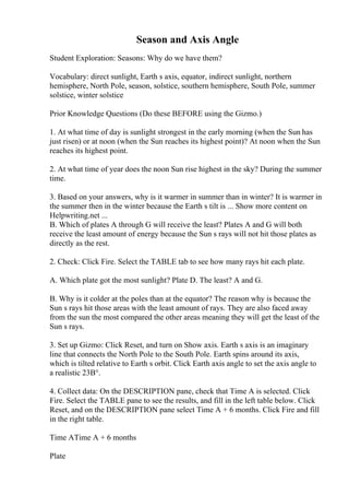 Season and Axis Angle
Student Exploration: Seasons: Why do we have them?
Vocabulary: direct sunlight, Earth s axis, equator, indirect sunlight, northern
hemisphere, North Pole, season, solstice, southern hemisphere, South Pole, summer
solstice, winter solstice
Prior Knowledge Questions (Do these BEFORE using the Gizmo.)
1. At what time of day is sunlight strongest in the early morning (when the Sun has
just risen) or at noon (when the Sun reaches its highest point)? At noon when the Sun
reaches its highest point.
2. At what time of year does the noon Sun rise highest in the sky? During the summer
time.
3. Based on your answers, why is it warmer in summer than in winter? It is warmer in
the summer then in the winter because the Earth s tilt is ... Show more content on
Helpwriting.net ...
B. Which of plates A through G will receive the least? Plates A and G will both
receive the least amount of energy because the Sun s rays will not hit those plates as
directly as the rest.
2. Check: Click Fire. Select the TABLE tab to see how many rays hit each plate.
A. Which plate got the most sunlight? Plate D. The least? A and G.
B. Why is it colder at the poles than at the equator? The reason why is because the
Sun s rays hit those areas with the least amount of rays. They are also faced away
from the sun the most compared the other areas meaning they will get the least of the
Sun s rays.
3. Set up Gizmo: Click Reset, and turn on Show axis. Earth s axis is an imaginary
line that connects the North Pole to the South Pole. Earth spins around its axis,
which is tilted relative to Earth s orbit. Click Earth axis angle to set the axis angle to
a realistic 23В°.
4. Collect data: On the DESCRIPTION pane, check that Time A is selected. Click
Fire. Select the TABLE pane to see the results, and fill in the left table below. Click
Reset, and on the DESCRIPTION pane select Time A + 6 months. Click Fire and fill
in the right table.
Time ATime A + 6 months
Plate
 
