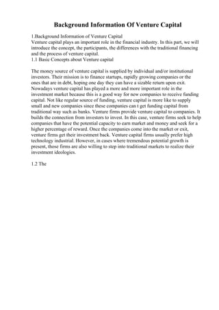 Background Information Of Venture Capital
1.Background Information of Venture Capital
Venture capital plays an important role in the financial industry. In this part, we will
introduce the concept, the participants, the differences with the traditional financing
and the process of venture capital.
1.1 Basic Concepts about Venture capital
The money source of venture capital is supplied by individual and/or institutional
investors. Their mission is to finance startups, rapidly growing companies or the
ones that are in debt, hoping one day they can have a sizable return upon exit.
Nowadays venture capital has played a more and more important role in the
investment market because this is a good way for new companies to receive funding
capital. Not like regular source of funding, venture capital is more like to supply
small and new companies since these companies can t get funding capital from
traditional way such as banks. Venture firms provide venture capital to companies. It
builds the connection from investors to invest. In this case, venture firms seek to help
companies that have the potential capacity to earn market and money and seek for a
higher percentage of reward. Once the companies come into the market or exit,
venture firms get their investment back. Venture capital firms usually prefer high
technology industrial. However, in cases where tremendous potential growth is
present, those firms are also willing to step into traditional markets to realize their
investment ideologies.
1.2 The
 