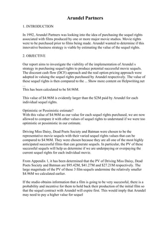 Arundel Partners
1. INTRODUCTION
In 1992, Arundel Partners was looking into the idea of purchasing the sequel rights
associated with films produced by one or more major movie studios. Movie rights
were to be purchased prior to films being made. Arundel wanted to determine if this
innovative business strategy is viable by estimating the value of the sequel rights.
2. OBJECTIVE
Our report aims to investigate the viability of the implementation of Arundel s
strategy in purchasing sequel rights to produce potential successful movie sequels.
The discount cash flow (DCF) approach and the real option pricing approach were
adopted in valuing the sequel rights purchased by Arundel respectively. The value of
these sequel rights is then compared to the ... Show more content on Helpwriting.net
...
This has been calculated to be $4.96M.
This value of $4.96M is evidently larger than the $2M paid by Arundel for each
individual sequel rights.
Optimistic or Pessimistic estimate?
With this value of $4.96M as our value for each sequel rights purchased, we are now
allowed to compare it with other values of sequel rights to understand if we were too
optimistic or pessimistic in our estimate.
Driving Miss Daisy, Dead Poets Society and Batman were chosen to be the
representative movie sequels with their varied sequel rights values that can be
compared to $4.96M. They were chosen because they are all one of the most highly
anticipated successful films that can generate sequels. In particular, the PV of these
successful sequels will help us determine if we are underpaying or overpaying the
current sequel rights for each individual movie.
From Appendix 1, it has been determined that the PV of Driving Miss Daisy, Dead
Poets Society and Batman are $95.42M, $41.27M and $27.21M respectively. The
large magnitude of the PV of these 3 film sequels undermine the relatively smaller
$4.96M we calculated earlier.
If the studio obtains information that a film is going to be very successful, there is a
probability and incentive for them to hold back their production of the initial film so
that the sequel contract with Arundel will expire first. This would imply that Arundel
may need to pay a higher value for sequel
 