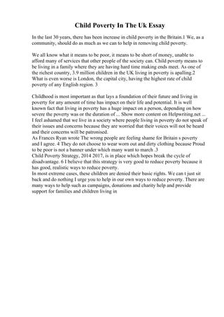Child Poverty In The Uk Essay
In the last 30 years, there has been increase in child poverty in the Britain.1 We, as a
community, should do as much as we can to help in removing child poverty.
We all know what it means to be poor, it means to be short of money, unable to
afford many of services that other people of the society can. Child poverty means to
be living in a family where they are having hard time making ends meet. As one of
the richest country, 3.9 million children in the UK living in poverty is apalling.2
What is even worse is London, the capital city, having the highest rate of child
poverty of any English region. 3
Childhood is most important as that lays a foundation of their future and living in
poverty for any amount of time has impact on their life and potential. It is well
known fact that living in poverty has a huge impact on a person, depending on how
severe the poverty was or the duration of ... Show more content on Helpwriting.net ...
I feel ashamed that we live in a society where people living in poverty do not speak of
their issues and concerns because they are worried that their voices will not be heard
and their concerns will be patronised.
As Frances Ryan wrote The wrong people are feeling shame for Britain s poverty
and I agree. 4 They do not choose to wear worn out and dirty clothing because Proud
to be poor is not a banner under which many want to march .3
Child Poverty Strategy, 2014 2017, is in place which hopes break the cycle of
disadvantage. 6 I believe that this strategy is very good to reduce poverty because it
has good, realistic ways to reduce poverty.
In most extreme cases, these children are denied their basic rights. We can t just sit
back and do nothing I urge you to help in our own ways to reduce poverty. There are
many ways to help such as campaigns, donations and charity help and provide
support for families and children living in
 