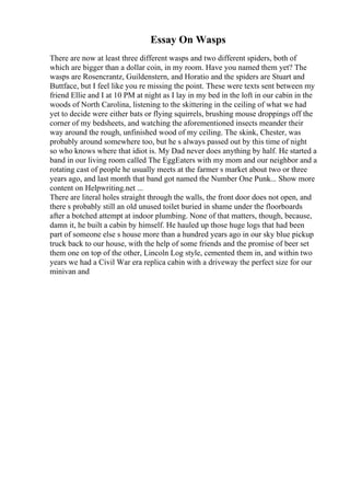 Essay On Wasps
There are now at least three different wasps and two different spiders, both of
which are bigger than a dollar coin, in my room. Have you named them yet? The
wasps are Rosencrantz, Guildenstern, and Horatio and the spiders are Stuart and
Buttface, but I feel like you re missing the point. These were texts sent between my
friend Ellie and I at 10 PM at night as I lay in my bed in the loft in our cabin in the
woods of North Carolina, listening to the skittering in the ceiling of what we had
yet to decide were either bats or flying squirrels, brushing mouse droppings off the
corner of my bedsheets, and watching the aforementioned insects meander their
way around the rough, unfinished wood of my ceiling. The skink, Chester, was
probably around somewhere too, but he s always passed out by this time of night
so who knows where that idiot is. My Dad never does anything by half. He started a
band in our living room called The EggEaters with my mom and our neighbor and a
rotating cast of people he usually meets at the farmer s market about two or three
years ago, and last month that band got named the Number One Punk... Show more
content on Helpwriting.net ...
There are literal holes straight through the walls, the front door does not open, and
there s probably still an old unused toilet buried in shame under the floorboards
after a botched attempt at indoor plumbing. None of that matters, though, because,
damn it, he built a cabin by himself. He hauled up those huge logs that had been
part of someone else s house more than a hundred years ago in our sky blue pickup
truck back to our house, with the help of some friends and the promise of beer set
them one on top of the other, Lincoln Log style, cemented them in, and within two
years we had a Civil War era replica cabin with a driveway the perfect size for our
minivan and
 