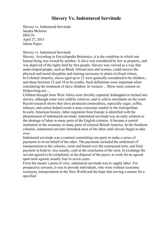 Slavery Vs. Indentured Servitude
Slavery vs. Indentured Servitude
Sandra McIntire
HIS110
April 27, 2015
Jelena Popov
Slavery vs. Indentured Servitude
Slavery. According to Encyclopedia Britannica, it is the condition in which one
human being was owned by another. A slave was considered by law as property, and
was deprived of the rights held by free people. Slavery was viewed as a way that
undeveloped people, such as Black African men and women, could receive the
physical and moral discipline and training necessary to attain civilized virtues.
In Colonial America, slaves aged up to 12 were generally considered to be children ,
and those between 12 and 18 to be youths. Such definitions were important when
considering the treatment of slave children. In western ... Show more content on
Helpwriting.net ...
Children brought from West Africa were forcibly captured, kidnapped or tricked into
slavery, although some were sold by relatives, and re sold to merchants on the coast.
Recent research shows that slave produced commodities, especially sugar, coffee,
tobacco, and cotton helped create a mass consumer market in the metropolitan.
In early American history, labor migration from Europe is identified with the
phenomenon of indentured servitude. Indentured servitude was an early solution to
the shortage of labor in many parts of the English colonies. It became a central
institution in the economy in many parts of colonial British America. In the Southern
colonies, indentured servants furnished most of the labor until slavery began to take
over.
Indentured servitude was a contract committing one party to make a series of
payments to or on behalf of the other. The payments included the settlement of
transportation to the colonies, room and board over the contractual term, and final
payment in kind or, less usually, cash at the conclusion of the term. In exchange the
servant agreed to be completely at the disposal of the payor, to work for an agreed
upon term agreed, usually four to seven years.
From the master s point of view, indentured servitude was to supply labor. For
prospective servants, it was to provide individuals, who were without economic
resources, transportation to the New World and the hope that serving a master for a
specified
 