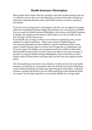 Health Insurance Marketplace
Many people often wonder what they should do when their health insurance runs out
or is about to run out. Here are a few thing that you need to know that will help you
make those important decisions when your health insurance is close to expiring or
has expired:
If you have lost coverage due to a job change or job loss, you can apply for coverage
under the Consolidated Omnibus Budget Reconciliation Act, also known as COBRA.
You can search the Health Insurance Marketplace, also known as the Health Insurance
Exchange, and compare private insurers side by side to see who can offer you the
best coverage with the lowest costs.
If your health care coverage is about to run out due to a qualifying event, you are
eligible for a special enrollment ... Show more content on Helpwriting.net ...
You and your dependents are also entitled to a special enrollment period in your
spouse s health insurance plan if you have lost coverage due to a qualifying event.
If you are single with children, you can special enroll your children in their other
parents health insurance plan if you have lost or are about to lose your coverage. If
you plan on using the Health Insurance Marketplace, keep in mind that you must
choose a policy 60 days before or 60 days after you have lost your employer based
policy.
The term qualifying event refers to any situation is which you have lost your health
insurance coverage due to circumstances that were beyond your control. Qualifying
events include termination of employment other than gross misconduct, a reduction
in hours or getting laid off from your job. Other qualifying events include the death
of a spouse, divorce/legal separation or you become eligible for coverage under
 