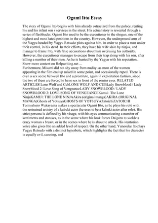 Ogami Itto Essay
The story of Ogami Itto begins with him already ostracized from the palace, renting
his and his infant son s services in the street. His actual story is revealed through a
series of flashbacks. Ogami Itto used to be the executioner to the shogun, one of the
highest and most hated positions in the country. However, the underground arm of
the Yagyu headed by Yagyu Retsudo plots against him, in order to place a man under
their control, in his stead. In their efforts, they have his wife slain by ninjas, and
manage to frame Itto, with false accusations about him overusing his authority.
However, the executioner manages to escape from their trap along with his son, after
killing a number of their men. As he is hunted by the Yagyu with his reputation
...
Show more content on Helpwriting.net ...
Furthermore, Misumi did not shy away from nudity, as most of the women
appearing in the film end up naked in some point, and occasionally raped. There is
even a sex scene between Itto and a prostitute, again in exploitation fashion, since
the two of them are forced to have sex in front of the ronins eyes. RELATED
ARTICLES Lone Wolf and CubLONE WOLF AND CUBLady Snowblood / Lady
Snowblood 2: Love Song of VengeanceLADY SNOWBLOOD / LADY
SNOWBLOOD 2: LOVE SONG OF VENGEANCEKamui: The Lone
NinjaKAMUI: THE LONE NINJAAkira (original manga)AKIRA (ORIGINAL
MANGA)Ghosts of YotsuyaGHOSTS OF YOTSUYAZatoichiZATOICHI
Tomisaburo Wakayama makes a spectacular Ogami Itto, as he plays his role with
the restrained artistry of a kabuki actor (he uses to be a kabuki actor after role). His
strict persona is defined by his visage, with his eyes communicating a number of
sentiments and statuses, as in the scene where his look forces Daigoro to suckle a
crazy woman s breast, or in the scenes where he is about to attack. His stentorian
voice also gives Itto an added level of respect. On the other hand, Yunosuke Ito plays
Yagyu Retsudo with a distinct hyperbole, which highlights the fact that his character
is equally evil, cunning, and
 
