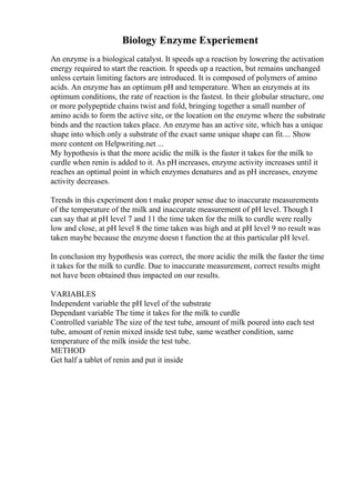 Biology Enzyme Experiement
An enzyme is a biological catalyst. It speeds up a reaction by lowering the activation
energy required to start the reaction. It speeds up a reaction, but remains unchanged
unless certain limiting factors are introduced. It is composed of polymers of amino
acids. An enzyme has an optimum pH and temperature. When an enzymeis at its
optimum conditions, the rate of reaction is the fastest. In their globular structure, one
or more polypeptide chains twist and fold, bringing together a small number of
amino acids to form the active site, or the location on the enzyme where the substrate
binds and the reaction takes place. An enzyme has an active site, which has a unique
shape into which only a substrate of the exact same unique shape can fit.... Show
more content on Helpwriting.net ...
My hypothesis is that the more acidic the milk is the faster it takes for the milk to
curdle when renin is added to it. As pH increases, enzyme activity increases until it
reaches an optimal point in which enzymes denatures and as pH increases, enzyme
activity decreases.
Trends in this experiment don t make proper sense due to inaccurate measurements
of the temperature of the milk and inaccurate measurement of pH level. Though I
can say that at pH level 7 and 11 the time taken for the milk to curdle were really
low and close, at pH level 8 the time taken was high and at pH level 9 no result was
taken maybe because the enzyme doesn t function the at this particular pH level.
In conclusion my hypothesis was correct, the more acidic the milk the faster the time
it takes for the milk to curdle. Due to inaccurate measurement, correct results might
not have been obtained thus impacted on our results.
VARIABLES
Independent variable the pH level of the substrate
Dependant variable The time it takes for the milk to curdle
Controlled variable The size of the test tube, amount of milk poured into each test
tube, amount of renin mixed inside test tube, same weather condition, same
temperature of the milk inside the test tube.
METHOD
Get half a tablet of renin and put it inside
 