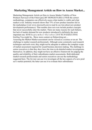 Marketing Management Article on How to Assess Market...
Marketing Management Article on How to Assess Market Viability of New
Products Surveyor of the Fittest [pic] BY HONGJUN (HJ) LI With the correct
methodology, companies can effectively assess what market is viable and what
market is not. Industry research shows that 75% of new product launches fail in
the marketplace (visit www.microsoft.com to read its sec tion about new product
development performance). That number does not even include product concepts
that never successfully enter the market. There are many reasons for such failures,
but lack of market demand for new products introduced is definitely the most
important one. M M S e p t e m b e r / O c t o b e r 2 0 0 7R 39 EXECUTIVE
briefing You might be... Show more content on Helpwriting.net ...
Assessing the Market Market assessment can be viewed as a science or an art. The
challenge to market research professionals: Although some commonly used research
techniques and tools exist, they might not be adequate to address the complete scope
of market assessment required for sound business decision making. The challenge to
senior executives is that they don t have the time to do detailed market investigations
themselves. In addition, they might not have an effective framework for judging the
quality and reliability of their subordinates market assessments. Both dedicated
market research professionals and senior executives can use the methodology
suggested here. The for mer can use it to investigate all the key aspects of a new prod
uct s market potential; the latter can use it to evaluate their subordinates
 