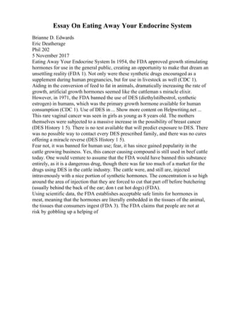 Essay On Eating Away Your Endocrine System
Brianne D. Edwards
Eric Deatherage
Phil 202
5 November 2017
Eating Away Your Endocrine System In 1954, the FDA approved growth stimulating
hormones for use in the general public, creating an opportunity to make that dream an
unsettling reality (FDA 1). Not only were these synthetic drugs encouraged as a
supplement during human pregnancies, but for use in livestock as well (CDC 1).
Aiding in the conversion of feed to fat in animals, dramatically increasing the rate of
growth, artificial growth hormones seemed like the cattleman s miracle elixir.
However, in 1971, the FDA banned the use of DES (diethylstilbestrol, synthetic
estrogen) in humans, which was the primary growth hormone available for human
consumption (CDC 1). Use of DES in ... Show more content on Helpwriting.net ...
This rare vaginal cancer was seen in girls as young as 8 years old. The mothers
themselves were subjected to a massive increase in the possibility of breast cancer
(DES History 1 5). There is no test available that will predict exposure to DES. There
was no possible way to contact every DES prescribed family, and there was no cures
offering a miracle reverse (DES History 1 5).
Fear not, it was banned for human use; fear, it has since gained popularity in the
cattle growing business. Yes, this cancer causing compound is still used in beef cattle
today. One would venture to assume that the FDA would have banned this substance
entirely, as it is a dangerous drug, though there was far too much of a market for the
drugs using DES in the cattle industry. The cattle were, and still are, injected
intravenously with a nice portion of synthetic hormones. The concentration is so high
around the area of injection that they are forced to cut that part off before butchering
(usually behind the back of the ear; don t eat hot dogs) (FDA).
Using scientific data, the FDA establishes acceptable safe limits for hormones in
meat, meaning that the hormones are literally embedded in the tissues of the animal,
the tissues that consumers ingest (FDA 3). The FDA claims that people are not at
risk by gobbling up a helping of
 