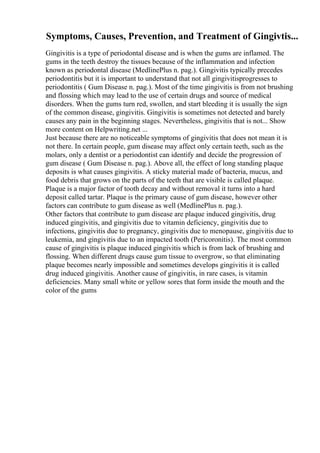 Symptoms, Causes, Prevention, and Treatment of Gingivtis...
Gingivitis is a type of periodontal disease and is when the gums are inflamed. The
gums in the teeth destroy the tissues because of the inflammation and infection
known as periodontal disease (MedlinePlus n. pag.). Gingivitis typically precedes
periodontitis but it is important to understand that not all gingivitisprogresses to
periodontitis ( Gum Disease n. pag.). Most of the time gingivitis is from not brushing
and flossing which may lead to the use of certain drugs and source of medical
disorders. When the gums turn red, swollen, and start bleeding it is usually the sign
of the common disease, gingivitis. Gingivitis is sometimes not detected and barely
causes any pain in the beginning stages. Nevertheless, gingivitis that is not... Show
more content on Helpwriting.net ...
Just because there are no noticeable symptoms of gingivitis that does not mean it is
not there. In certain people, gum disease may affect only certain teeth, such as the
molars, only a dentist or a periodontist can identify and decide the progression of
gum disease ( Gum Disease n. pag.). Above all, the effect of long standing plaque
deposits is what causes gingivitis. A sticky material made of bacteria, mucus, and
food debris that grows on the parts of the teeth that are visible is called plaque.
Plaque is a major factor of tooth decay and without removal it turns into a hard
deposit called tartar. Plaque is the primary cause of gum disease, however other
factors can contribute to gum disease as well (MedlinePlus n. pag.).
Other factors that contribute to gum disease are plaque induced gingivitis, drug
induced gingivitis, and gingivitis due to vitamin deficiency, gingivitis due to
infections, gingivitis due to pregnancy, gingivitis due to menopause, gingivitis due to
leukemia, and gingivitis due to an impacted tooth (Pericoronitis). The most common
cause of gingivitis is plaque induced gingivitis which is from lack of brushing and
flossing. When different drugs cause gum tissue to overgrow, so that eliminating
plaque becomes nearly impossible and sometimes develops gingivitis it is called
drug induced gingivitis. Another cause of gingivitis, in rare cases, is vitamin
deficiencies. Many small white or yellow sores that form inside the mouth and the
color of the gums
 