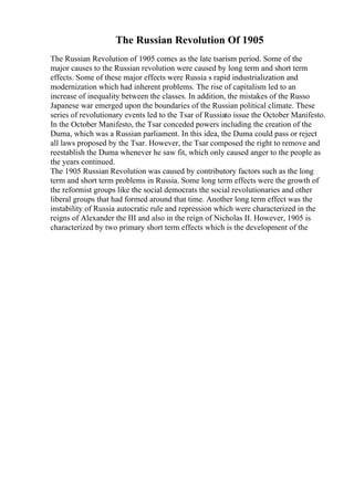 The Russian Revolution Of 1905
The Russian Revolution of 1905 comes as the late tsarism period. Some of the
major causes to the Russian revolution were caused by long term and short term
effects. Some of these major effects were Russia s rapid industrialization and
modernization which had inherent problems. The rise of capitalism led to an
increase of inequality between the classes. In addition, the mistakes of the Russo
Japanese war emerged upon the boundaries of the Russian political climate. These
series of revolutionary events led to the Tsar of Russiato issue the October Manifesto.
In the October Manifesto, the Tsar conceded powers including the creation of the
Duma, which was a Russian parliament. In this idea, the Duma could pass or reject
all laws proposed by the Tsar. However, the Tsar composed the right to remove and
reestablish the Duma whenever he saw fit, which only caused anger to the people as
the years continued.
The 1905 Russian Revolution was caused by contributory factors such as the long
term and short term problems in Russia. Some long term effects were the growth of
the reformist groups like the social democrats the social revolutionaries and other
liberal groups that had formed around that time. Another long term effect was the
instability of Russia autocratic rule and repression which were characterized in the
reigns of Alexander the III and also in the reign of Nicholas II. However, 1905 is
characterized by two primary short term effects which is the development of the
 