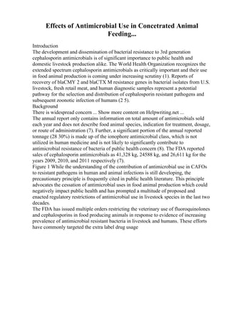 Effects of Antimicrobial Use in Concetrated Animal
Feeding...
Introduction
The development and dissemination of bacterial resistance to 3rd generation
cephalosporin antimicrobials is of significant importance to public health and
domestic livestock production alike. The World Health Organization recognizes the
extended spectrum cephalosporin antimicrobials as critically important and their use
in food animal production is coming under increasing scrutiny (1). Reports of
recovery of blaCMY 2 and blaCTX M resistance genes in bacterial isolates from U.S.
livestock, fresh retail meat, and human diagnostic samples represent a potential
pathway for the selection and distribution of cephalosporin resistant pathogens and
subsequent zoonotic infection of humans (2 5).
Background
There is widespread concern ... Show more content on Helpwriting.net ...
The annual report only contains information on total amount of antimicrobials sold
each year and does not describe food animal species, indication for treatment, dosage,
or route of administration (7). Further, a significant portion of the annual reported
tonnage (28 30%) is made up of the ionophore antimicrobial class, which is not
utilized in human medicine and is not likely to significantly contribute to
antimicrobial resistance of bacteria of public health concern (8). The FDA reported
sales of cephalosporin antimicrobials as 41,328 kg, 24588 kg, and 26,611 kg for the
years 2009, 2010, and 2011 respectively (7).
Figure 1 While the understanding of the contribution of antimicrobial use in CAFOs
to resistant pathogens in human and animal infections is still developing, the
precautionary principle is frequently cited in public health literature. This principle
advocates the cessation of antimicrobial uses in food animal production which could
negatively impact public health and has prompted a multitude of proposed and
enacted regulatory restrictions of antimicrobial use in livestock species in the last two
decades.
The FDA has issued multiple orders restricting the veterinary use of fluoroquinolones
and cephalosporins in food producing animals in response to evidence of increasing
prevalence of antimicrobial resistant bacteria in livestock and humans. These efforts
have commonly targeted the extra label drug usage
 